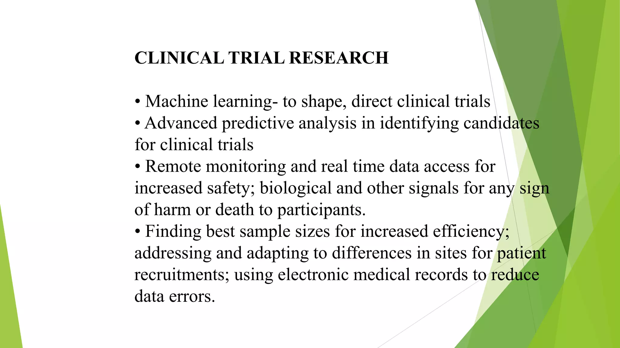 CLINICAL TRIAL RESEARCH
• Machine learning- to shape, direct clinical trials
• Advanced predictive analysis in identifying candidates
for clinical trials
• Remote monitoring and real time data access for
increased safety; biological and other signals for any sign
of harm or death to participants.
• Finding best sample sizes for increased efficiency;
addressing and adapting to differences in sites for patient
recruitments; using electronic medical records to reduce
data errors.
 