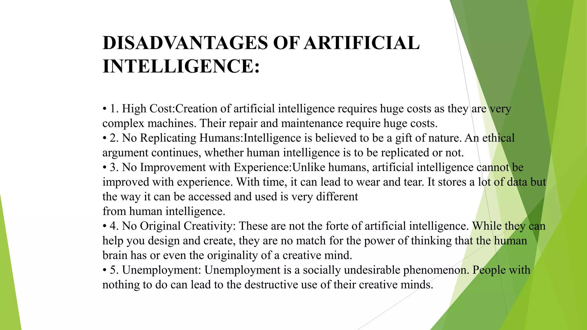 DISADVANTAGES OF ARTIFICIAL
INTELLIGENCE:
• 1. High Cost:Creation of artificial intelligence requires huge costs as they are very
complex machines. Their repair and maintenance require huge costs.
• 2. No Replicating Humans:Intelligence is believed to be a gift of nature. An ethical
argument continues, whether human intelligence is to be replicated or not.
• 3. No Improvement with Experience:Unlike humans, artificial intelligence cannot be
improved with experience. With time, it can lead to wear and tear. It stores a lot of data but
the way it can be accessed and used is very different
from human intelligence.
• 4. No Original Creativity: These are not the forte of artificial intelligence. While they can
help you design and create, they are no match for the power of thinking that the human
brain has or even the originality of a creative mind.
• 5. Unemployment: Unemployment is a socially undesirable phenomenon. People with
nothing to do can lead to the destructive use of their creative minds.
 