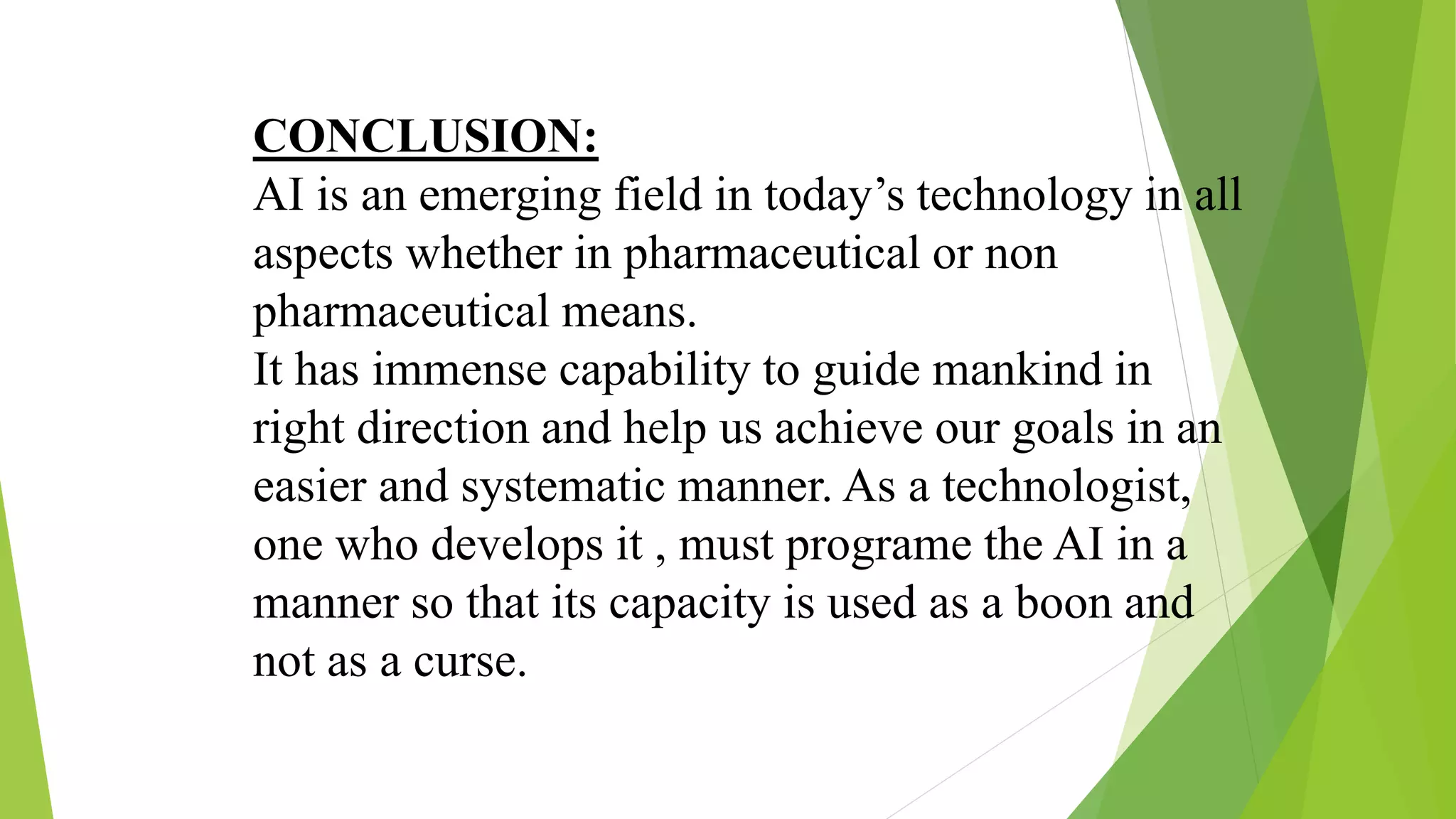 CONCLUSION:
AI is an emerging field in today’s technology in all
aspects whether in pharmaceutical or non
pharmaceutical means.
It has immense capability to guide mankind in
right direction and help us achieve our goals in an
easier and systematic manner. As a technologist,
one who develops it , must programe the AI in a
manner so that its capacity is used as a boon and
not as a curse.
 