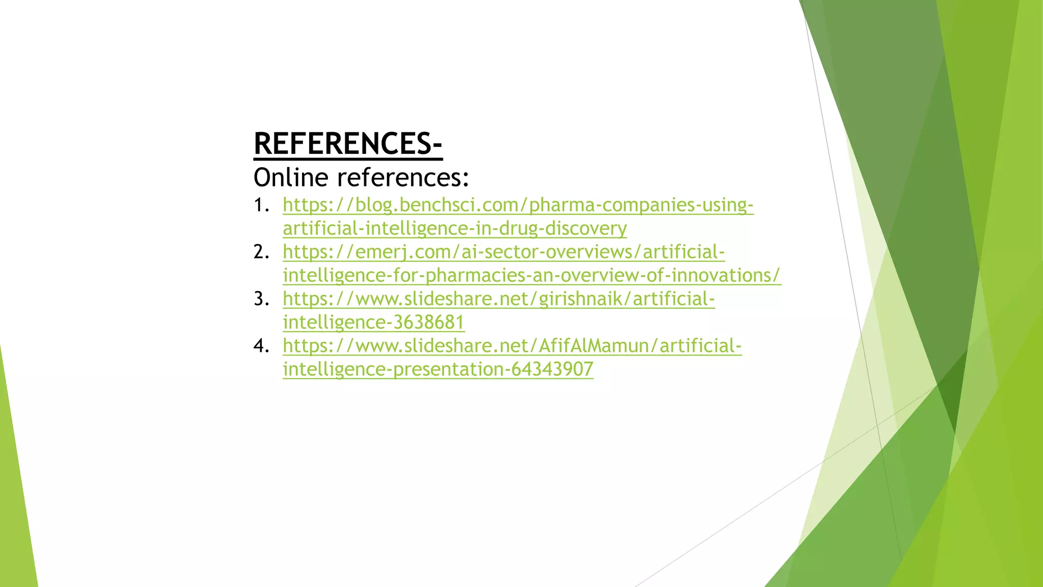 REFERENCES-
Online references:
1. https://blog.benchsci.com/pharma-companies-using-
artificial-intelligence-in-drug-discovery
2. https://emerj.com/ai-sector-overviews/artificial-
intelligence-for-pharmacies-an-overview-of-innovations/
3. https://www.slideshare.net/girishnaik/artificial-
intelligence-3638681
4. https://www.slideshare.net/AfifAlMamun/artificial-
intelligence-presentation-64343907
 
