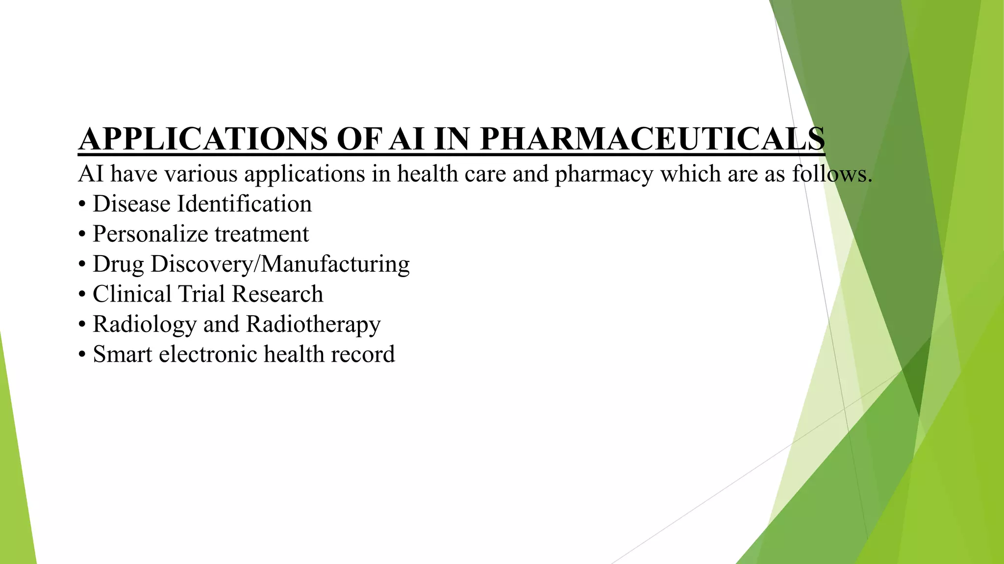 APPLICATIONS OFAI IN PHARMACEUTICALS
AI have various applications in health care and pharmacy which are as follows.
• Disease Identification
• Personalize treatment
• Drug Discovery/Manufacturing
• Clinical Trial Research
• Radiology and Radiotherapy
• Smart electronic health record
 