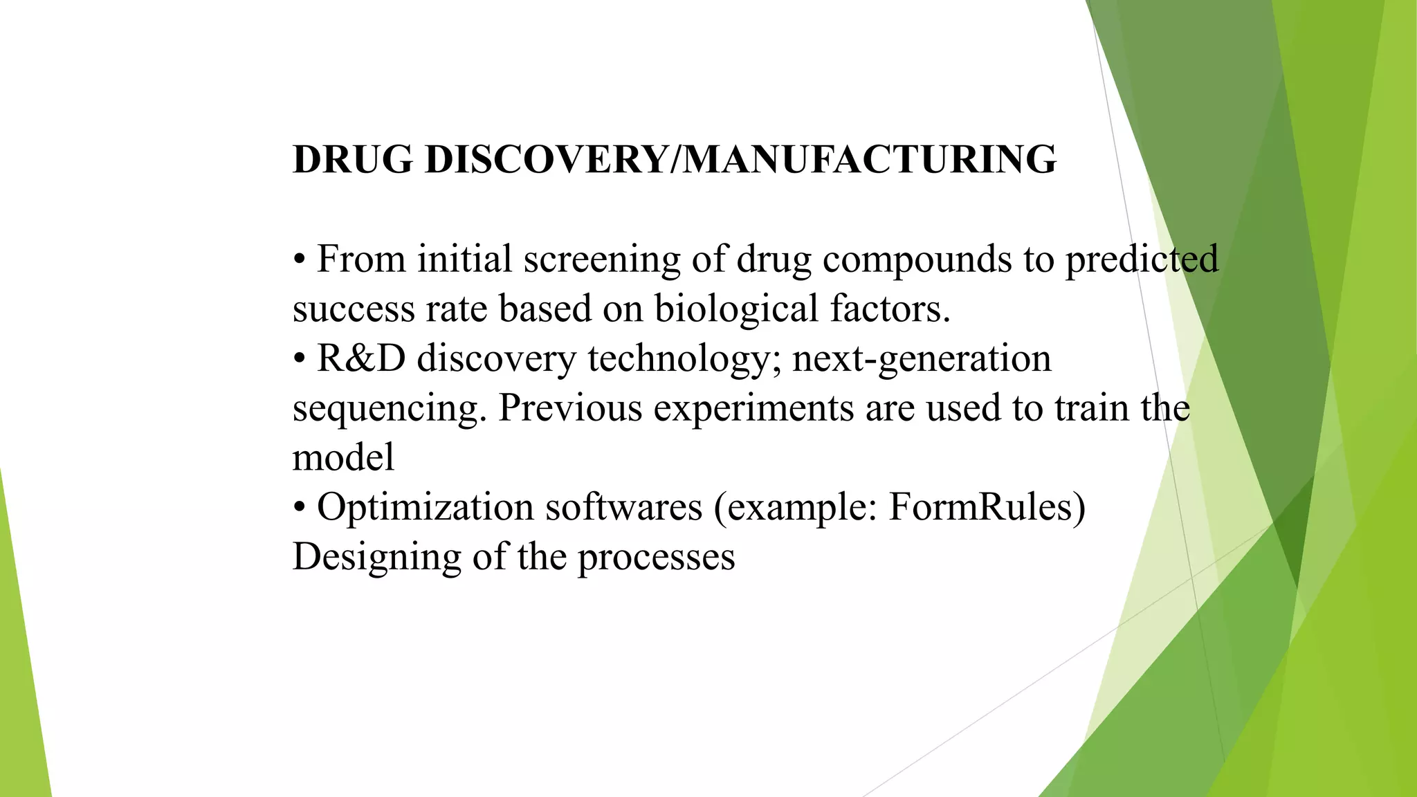 DRUG DISCOVERY/MANUFACTURING
• From initial screening of drug compounds to predicted
success rate based on biological factors.
• R&D discovery technology; next-generation
sequencing. Previous experiments are used to train the
model
• Optimization softwares (example: FormRules)
Designing of the processes
 
