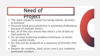 Need of
Project
 The stock market is known for being volatile, dynamic,
& nonlinear
 Accurate stock price prediction is extremely challenging
because of multiple factors.
 But, all of this also means that there’s a lot of data to
find patterns in.
 So, we keep exploring analytics techniques to detect
stock market trends.
 So, they can be analyzed as a sequence of discrete-time
data
 Despite the volatility, stock prices aren’t just randomly
generated numbers.
 