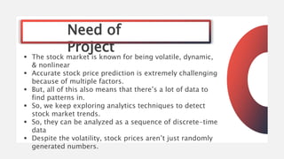Need of
Project
 The stock market is known for being volatile, dynamic,
& nonlinear
 Accurate stock price prediction is ...