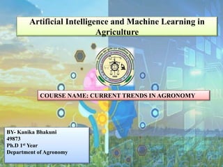 Artificial Intelligence and Machine Learning in
Agriculture
COURSE NAME: CURRENT TRENDS IN AGRONOMY
BY- Kanika Bhakuni
49873
Ph.D 1st Year
Department of Agronomy
 