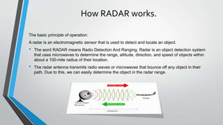 How RADAR works.
The basic principle of operation:
A radar is an electromagnetic sensor that is used to detect and locate an object.
• The word RADAR means Radio Detection And Ranging. Radar is an object detection system
that uses microwaves to determine the range, altitude, direction, and speed of objects within
about a 100-mile radius of their location.
• The radar antenna transmits radio waves or microwaves that bounce off any object in their
path. Due to this, we can easily determine the object in the radar range.
 