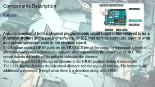 Components Description:
Arduino
Arduino consists of both a physical programmable circuit board (often referred to as a
microcontroller) and a piece of software, or IDE that runs on computer, used to write
and upload computer code to the physical board.
The Arduino sends a HIGH pulse on the TRIGGER pin of the sensor to regenerate a series of
ultrasonic waves and returns in the opposite direction towards the sensor pin ECHO. The
sensor detects the width of the pulse to calculate the distance.
The signal on pin ECHO the sensor remains at the HIGH position during transmission
The LCD display displays the calculated distance and the angle of rotation. The buzzer is an
additional component, it rings when there is a detection along with LEDs.
 