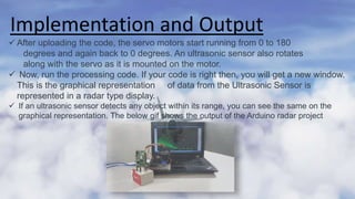 Implementation and Output
 After uploading the code, the servo motors start running from 0 to 180
degrees and again back to 0 degrees. An ultrasonic sensor also rotates
along with the servo as it is mounted on the motor.
 Now, run the processing code. If your code is right then, you will get a new window.
This is the graphical representation of data from the Ultrasonic Sensor is
represented in a radar type display.
 If an ultrasonic sensor detects any object within its range, you can see the same on the
graphical representation. The below gif shows the output of the Arduino radar project
 