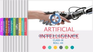 ARTIFICIAL
INTELLIGENCE
DESIGNED BY SK RUHUL AMIN
Contents
Definition
WHAT
IS
A.I.?
Early
history
Current
status
of
AI
Challenges
CLASS-IX
ROLL-44
Future
of
AI
Pros
&
Cons
Conclusion
Thank
You
 