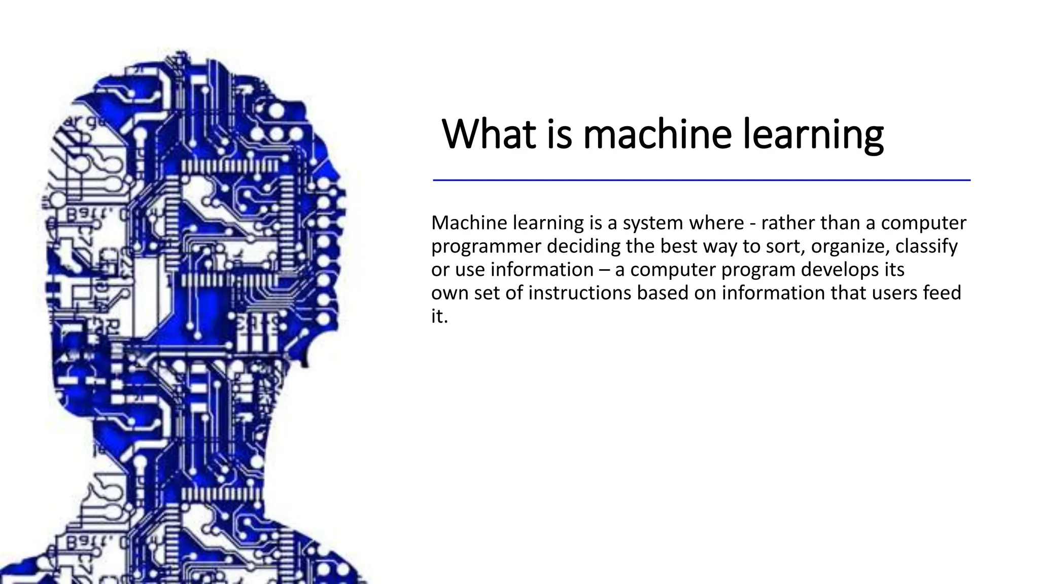 What is machine learning
Machine learning is a system where - rather than a computer
programmer deciding the best way to sort, organize, classify
or use information – a computer program develops its
own set of instructions based on information that users feed
it.
 