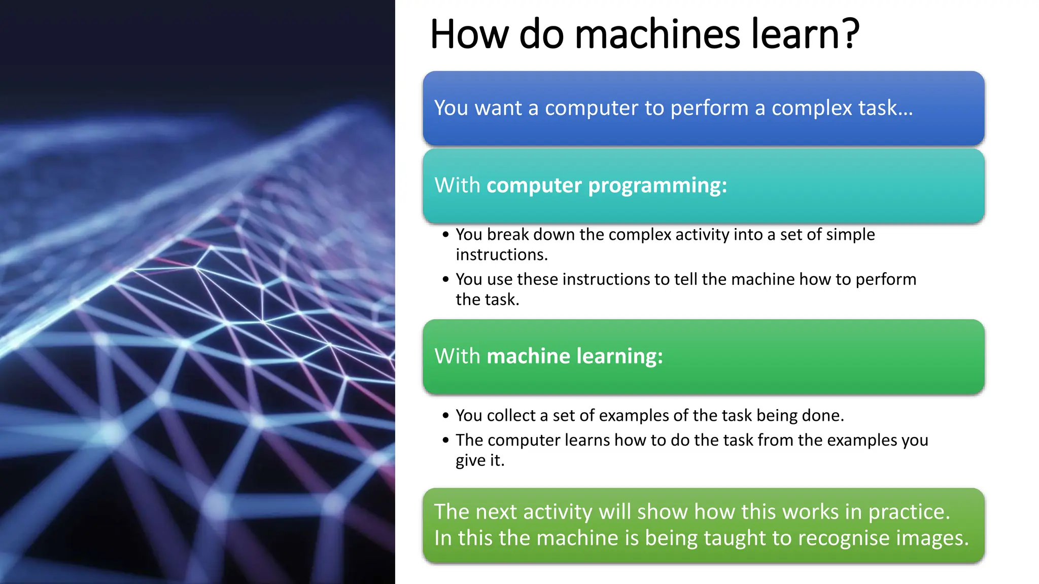 How do machines learn?
You want a computer to perform a complex task…
With computer programming:
• You break down the complex activity into a set of simple
instructions.
• You use these instructions to tell the machine how to perform
the task.
With machine learning:
• You collect a set of examples of the task being done.
• The computer learns how to do the task from the examples you
give it.
The next activity will show how this works in practice.
In this the machine is being taught to recognise images.
 