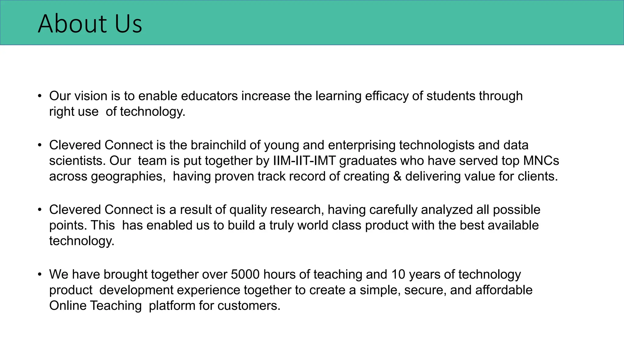 About Us
• Our vision is to enable educators increase the learning efficacy of students through
right use of technology.
• Clevered Connect is the brainchild of young and enterprising technologists and data
scientists. Our team is put together by IIM-IIT-IMT graduates who have served top MNCs
across geographies, having proven track record of creating & delivering value for clients.
• Clevered Connect is a result of quality research, having carefully analyzed all possible
points. This has enabled us to build a truly world class product with the best available
technology.
• We have brought together over 5000 hours of teaching and 10 years of technology
product development experience together to create a simple, secure, and affordable
Online Teaching platform for customers.
 