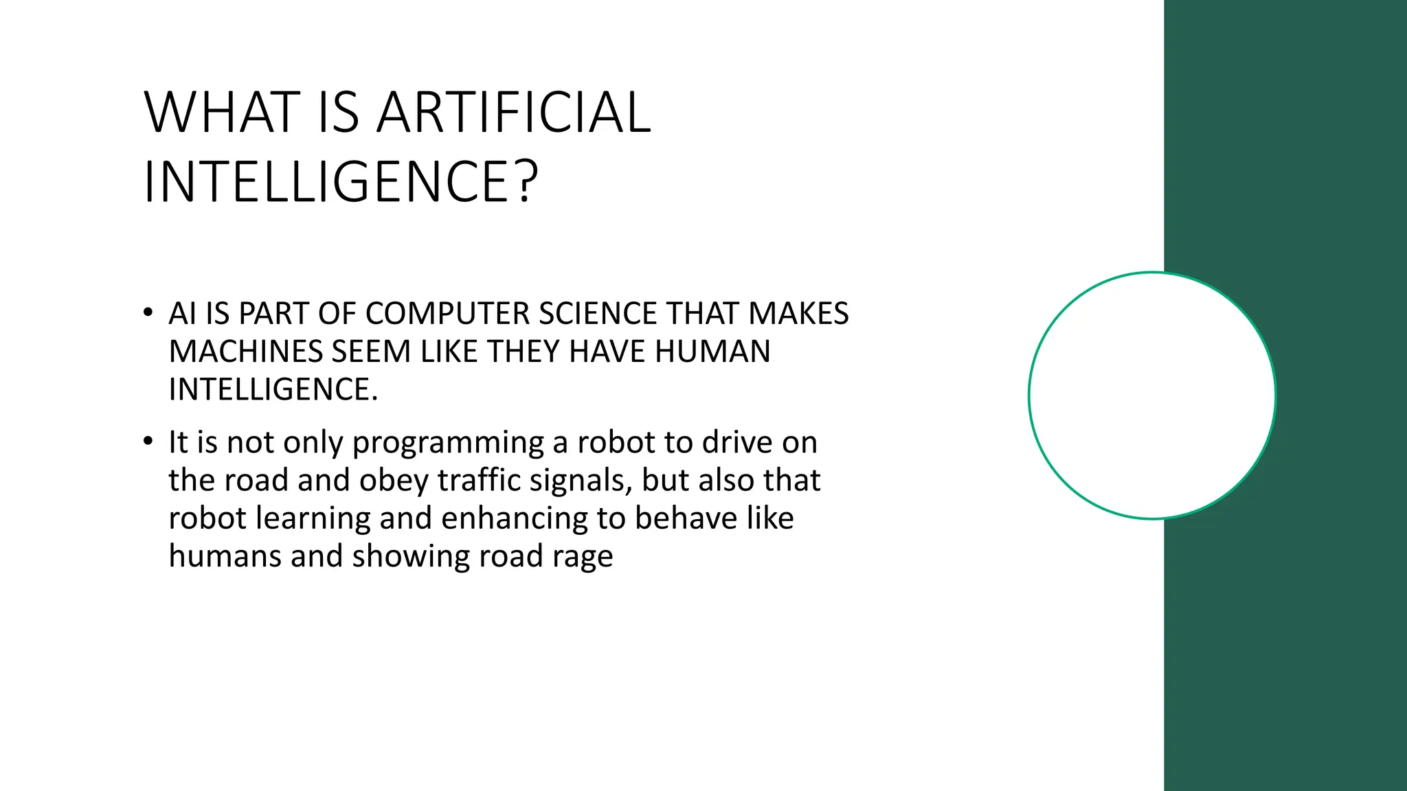 WHAT IS ARTIFICIAL
INTELLIGENCE?
• AI IS PART OF COMPUTER SCIENCE THAT MAKES
MACHINES SEEM LIKE THEY HAVE HUMAN
INTELLIGENCE.
• It is not only programming a robot to drive on
the road and obey traffic signals, but also that
robot learning and enhancing to behave like
humans and showing road rage
 