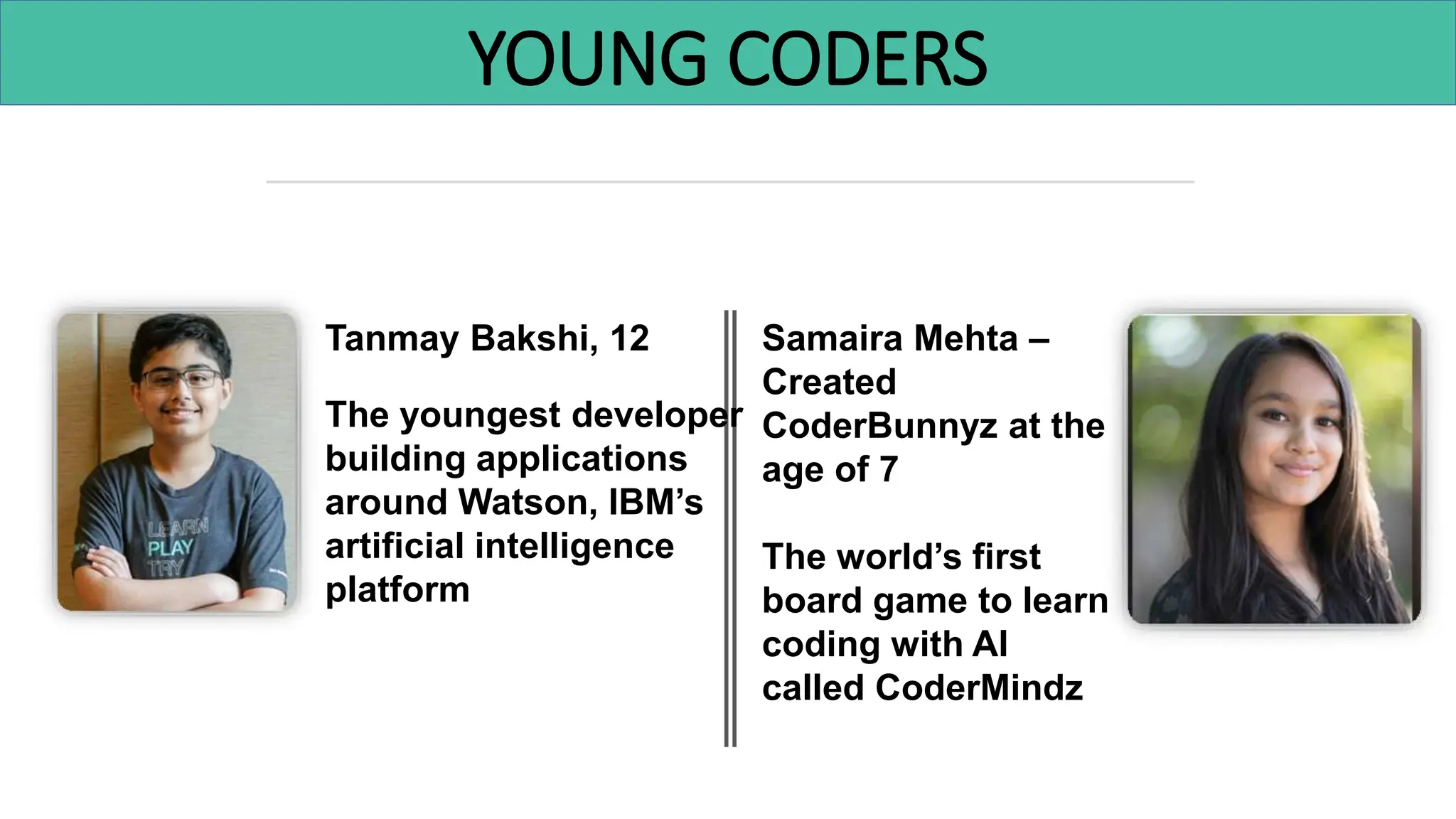 YOUNG CODERS
Tanmay Bakshi, 12
The youngest developer
building applications
around Watson, IBM’s
artificial intelligence
platform
Samaira Mehta –
Created
CoderBunnyz at the
age of 7
The world’s first
board game to learn
coding with AI
called CoderMindz
 