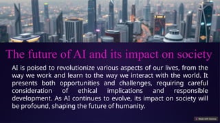 AI is poised to revolutionize various aspects of our lives, from the
way we work and learn to the way we interact with the world. It
presents both opportunities and challenges, requiring careful
consideration of ethical implications and responsible
development. As AI continues to evolve, its impact on society will
be profound, shaping the future of humanity.
The future of AI and its impact on society
 
