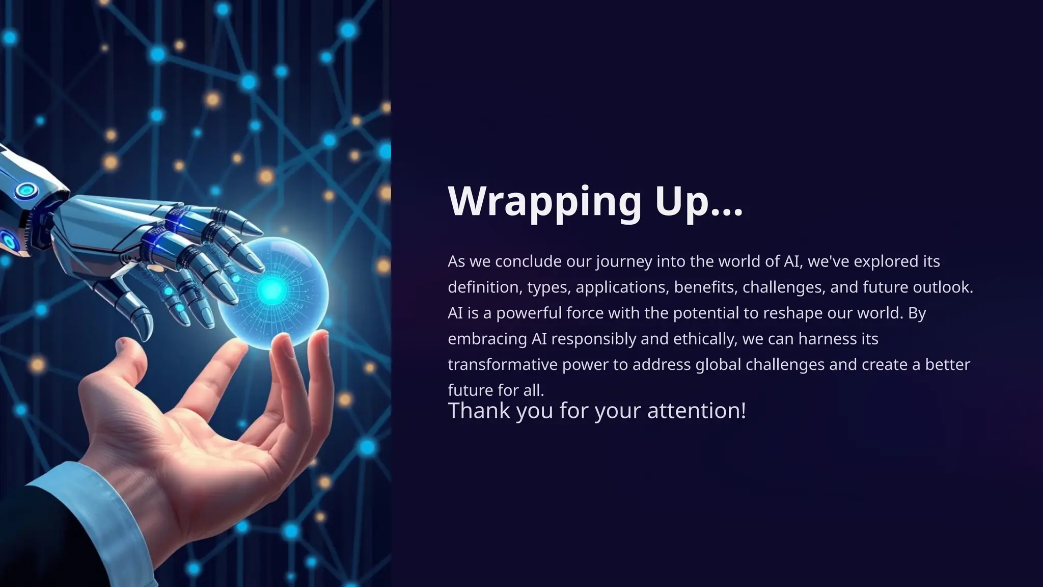 Wrapping Up…
As we conclude our journey into the world of AI, we've explored its
definition, types, applications, benefits, challenges, and future outlook.
AI is a powerful force with the potential to reshape our world. By
embracing AI responsibly and ethically, we can harness its
transformative power to address global challenges and create a better
future for all.
Thank you for your attention!
 