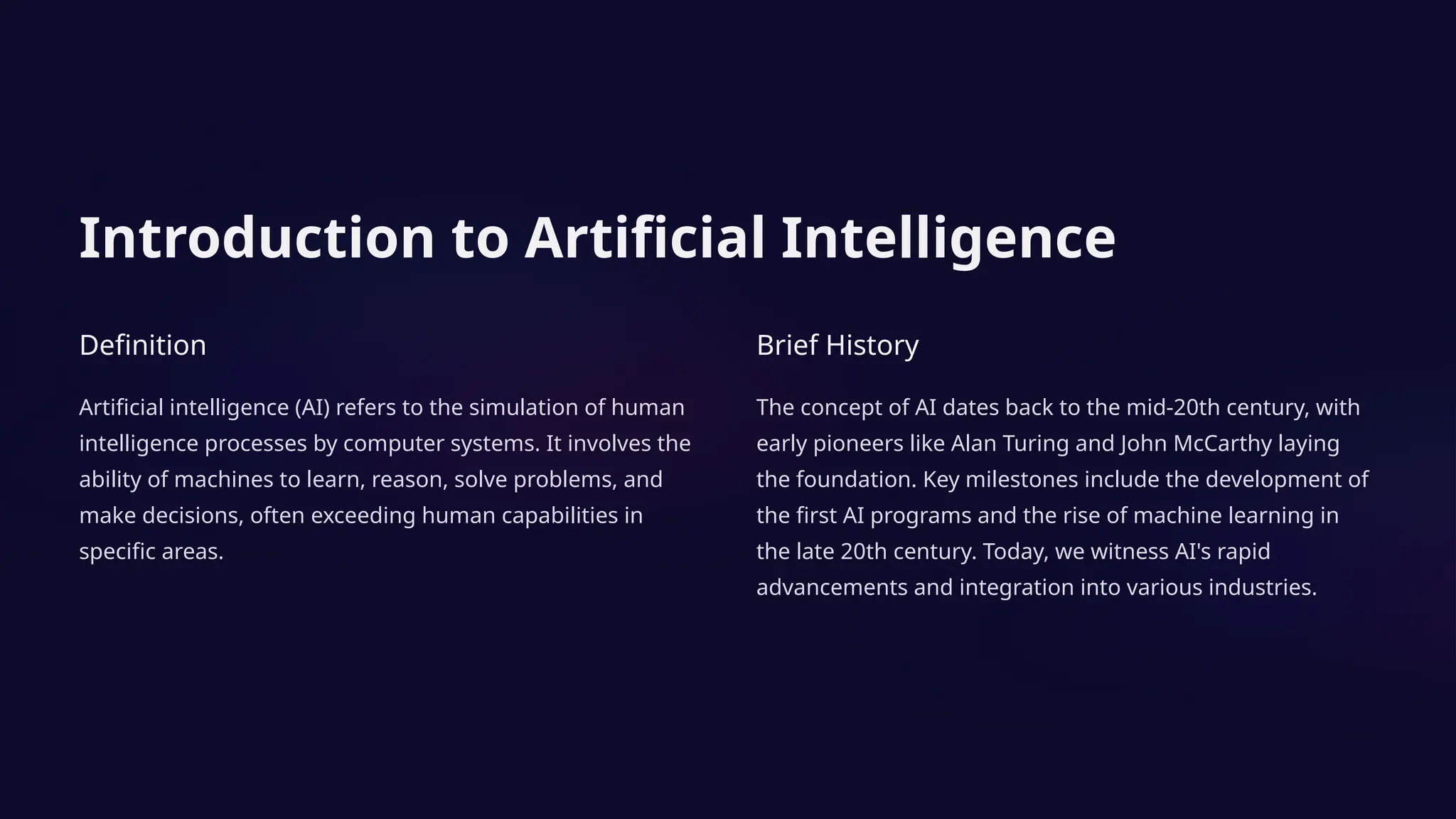 Introduction to Artificial Intelligence
Definition
Artificial intelligence (AI) refers to the simulation of human
intelligence processes by computer systems. It involves the
ability of machines to learn, reason, solve problems, and
make decisions, often exceeding human capabilities in
specific areas.
Brief History
The concept of AI dates back to the mid-20th century, with
early pioneers like Alan Turing and John McCarthy laying
the foundation. Key milestones include the development of
the first AI programs and the rise of machine learning in
the late 20th century. Today, we witness AI's rapid
advancements and integration into various industries.
 