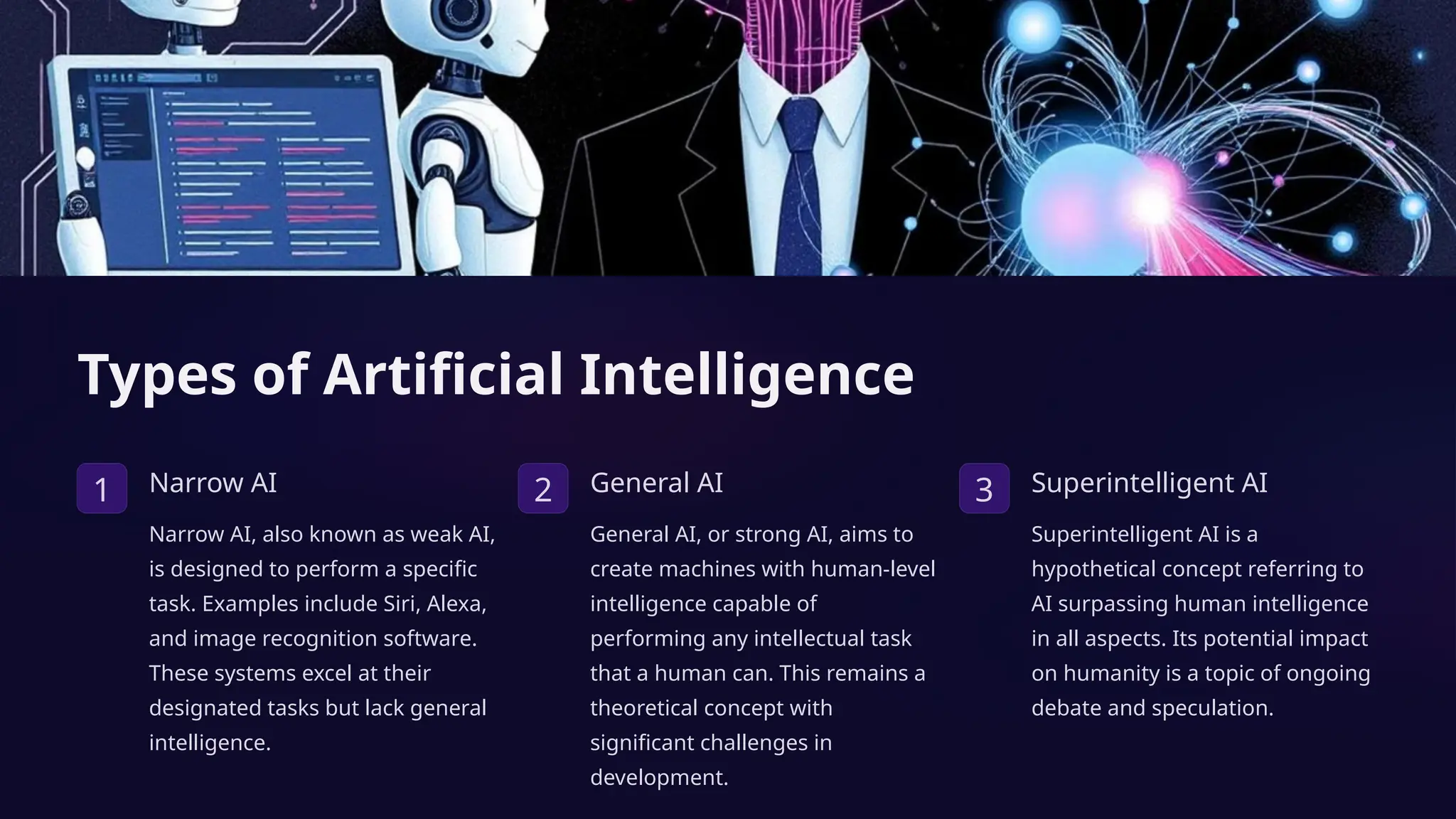Types of Artificial Intelligence
1 Narrow AI
Narrow AI, also known as weak AI,
is designed to perform a specific
task. Examples include Siri, Alexa,
and image recognition software.
These systems excel at their
designated tasks but lack general
intelligence.
2 General AI
General AI, or strong AI, aims to
create machines with human-level
intelligence capable of
performing any intellectual task
that a human can. This remains a
theoretical concept with
significant challenges in
development.
3 Superintelligent AI
Superintelligent AI is a
hypothetical concept referring to
AI surpassing human intelligence
in all aspects. Its potential impact
on humanity is a topic of ongoing
debate and speculation.
 