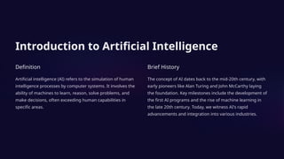Introduction to Artificial Intelligence
Definition
Artificial intelligence (AI) refers to the simulation of human
intelligence processes by computer systems. It involves the
ability of machines to learn, reason, solve problems, and
make decisions, often exceeding human capabilities in
specific areas.
Brief History
The concept of AI dates back to the mid-20th century, with
early pioneers like Alan Turing and John McCarthy laying
the foundation. Key milestones include the development of
the first AI programs and the rise of machine learning in
the late 20th century. Today, we witness AI's rapid
advancements and integration into various industries.
 