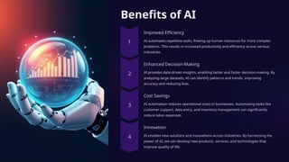 Benefits of AI
Improved Efficiency
AI automates repetitive tasks, freeing up human resources for more complex
problems. This results in increased productivity and efficiency across various
industries.
Enhanced Decision-Making
AI provides data-driven insights, enabling better and faster decision-making. By
analyzing large datasets, AI can identify patterns and trends, improving
accuracy and reducing bias.
Cost Savings
AI automation reduces operational costs in businesses. Automating tasks like
customer support, data entry, and inventory management can significantly
reduce labor expenses.
Innovation
AI enables new solutions and innovations across industries. By harnessing the
power of AI, we can develop new products, services, and technologies that
improve quality of life.
 