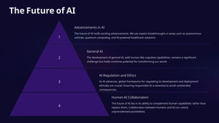 The Future of AI
1
Advancements in AI
The future of AI holds exciting advancements. We can expect breakthroughs in areas such as autonomous
vehicles, quantum computing, and AI-powered healthcare solutions.
2
General AI
The development of general AI, with human-like cognitive capabilities, remains a significant
challenge but holds immense potential for transforming our world.
3
AI Regulation and Ethics
As AI advances, global frameworks for regulating its development and deployment
ethically are crucial. Ensuring responsible AI is essential to avoid unintended
consequences.
4
Human-AI Collaboration
The future of AI lies in its ability to complement human capabilities rather than
replace them. Collaboration between humans and AI can unlock
unprecedented possibilities.
 