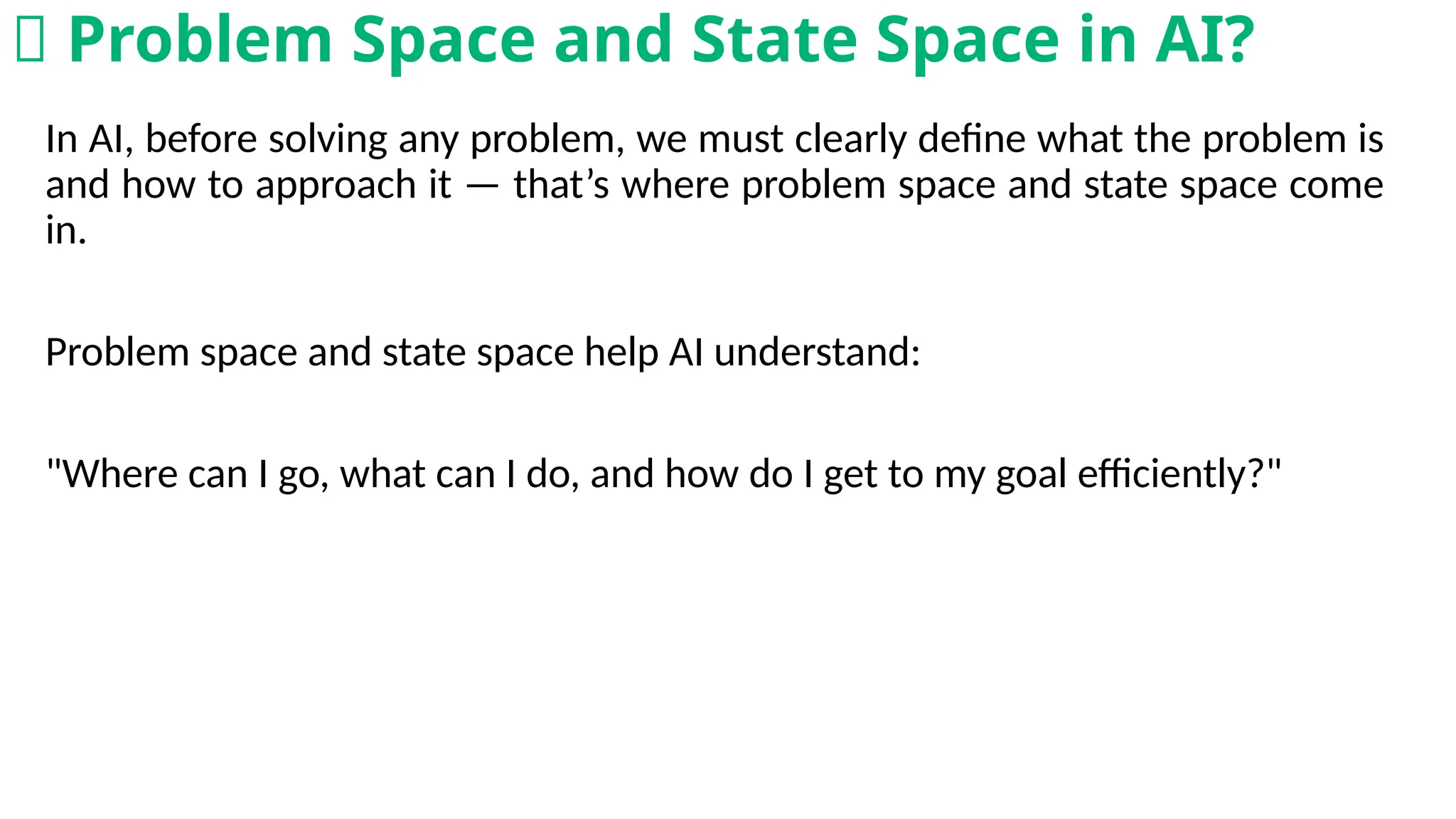In AI, before solving any problem, we must clearly define what the problem is
and how to approach it — that’s where problem space and state space come
in.
Problem space and state space help AI understand:
"Where can I go, what can I do, and how do I get to my goal efficiently?"
🤔 Problem Space and State Space in AI?
 