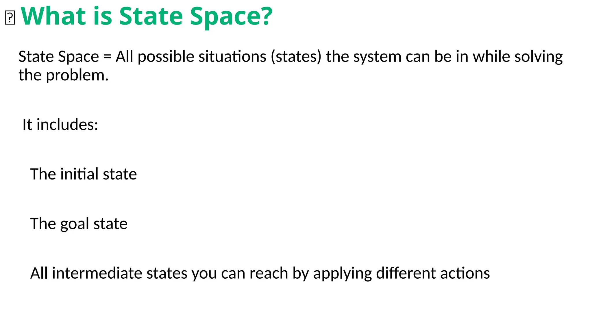 State Space = All possible situations (states) the system can be in while solving
the problem.
It includes:
The initial state
The goal state
All intermediate states you can reach by applying different actions
🧠 What is State Space?
 