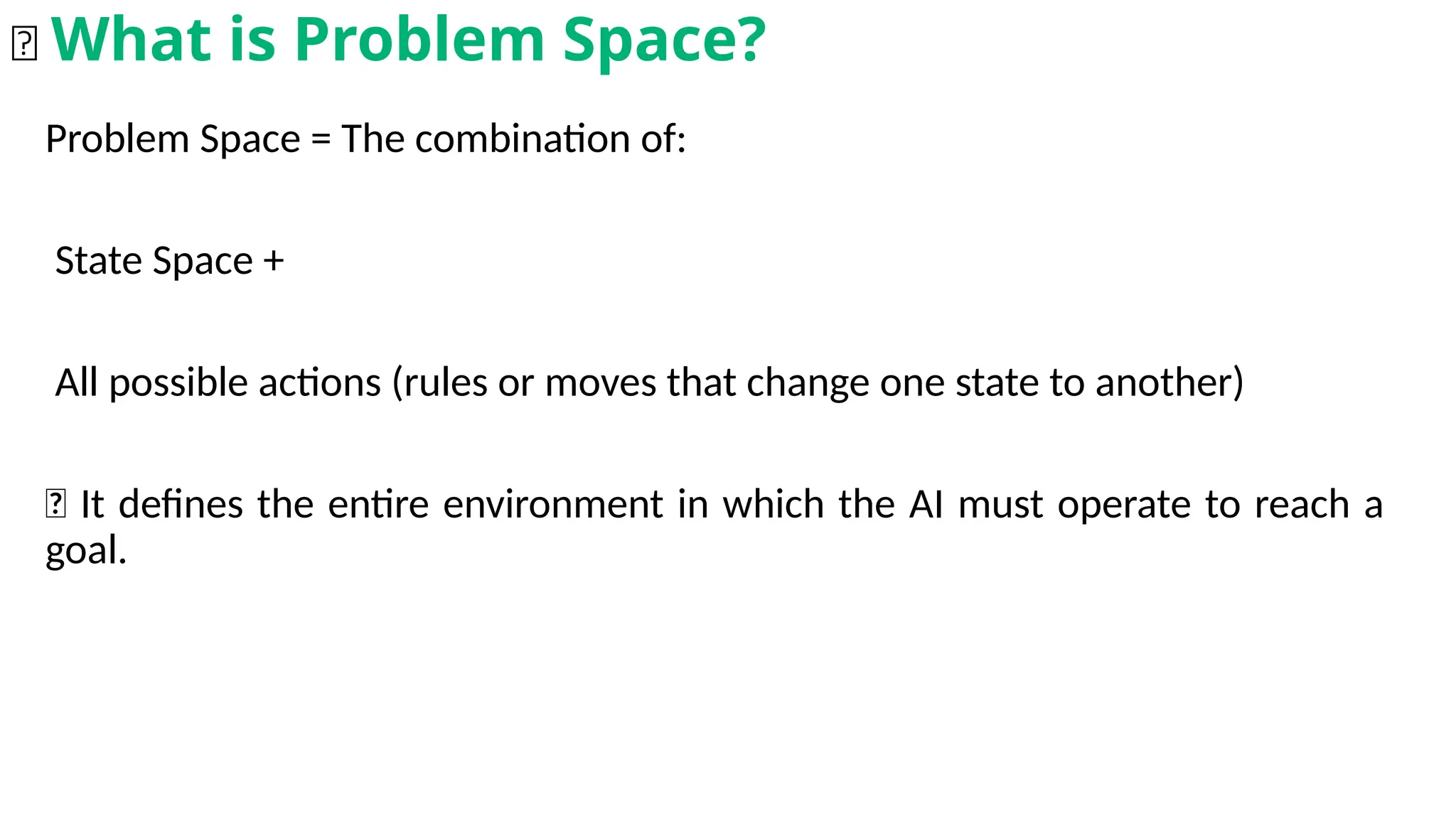 Problem Space = The combination of:
State Space +
All possible actions (rules or moves that change one state to another)
🎯 It defines the entire environment in which the AI must operate to reach a
goal.
🌐 What is Problem Space?
 