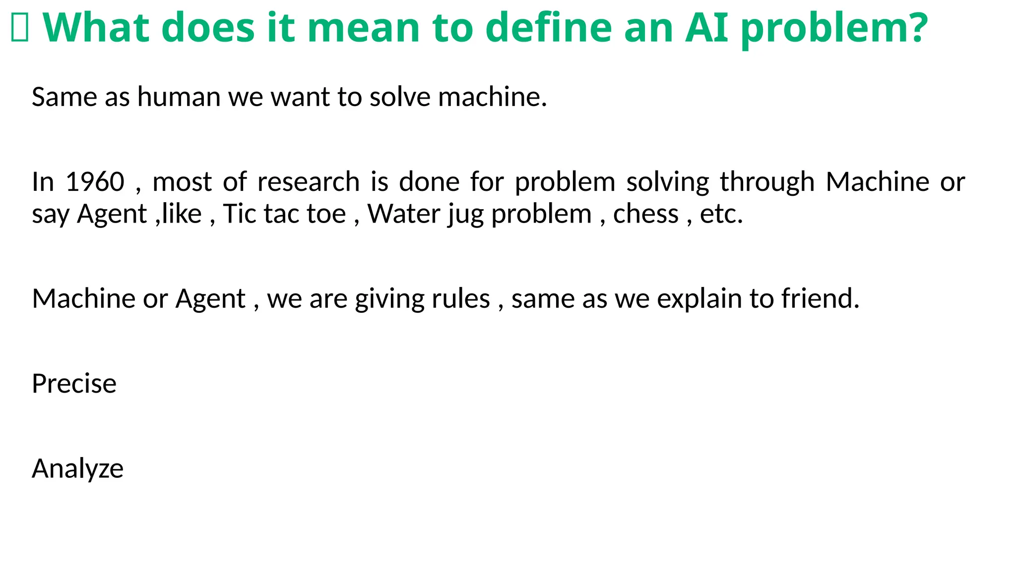 Same as human we want to solve machine.
In 1960 , most of research is done for problem solving through Machine or
say Agent ,like , Tic tac toe , Water jug problem , chess , etc.
Machine or Agent , we are giving rules , same as we explain to friend.
Precise
Analyze
🧠 What does it mean to define an AI problem?
 