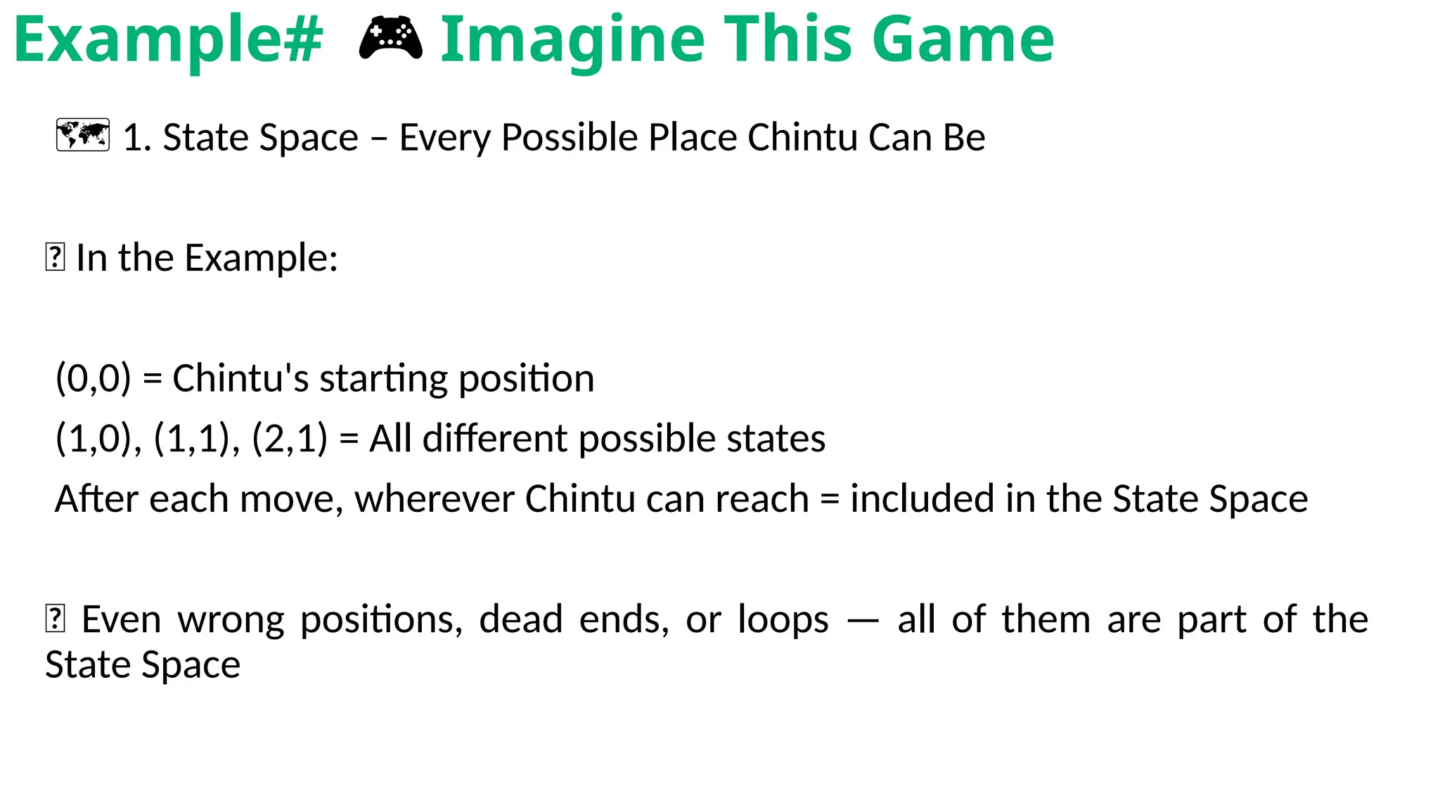🗺️1. State Space – Every Possible Place Chintu Can Be
🧩 In the Example:
(0,0) = Chintu's starting position
(1,0), (1,1), (2,1) = All different possible states
After each move, wherever Chintu can reach = included in the State Space
📌 Even wrong positions, dead ends, or loops — all of them are part of the
State Space
Example# 🎮 Imagine This Game
 