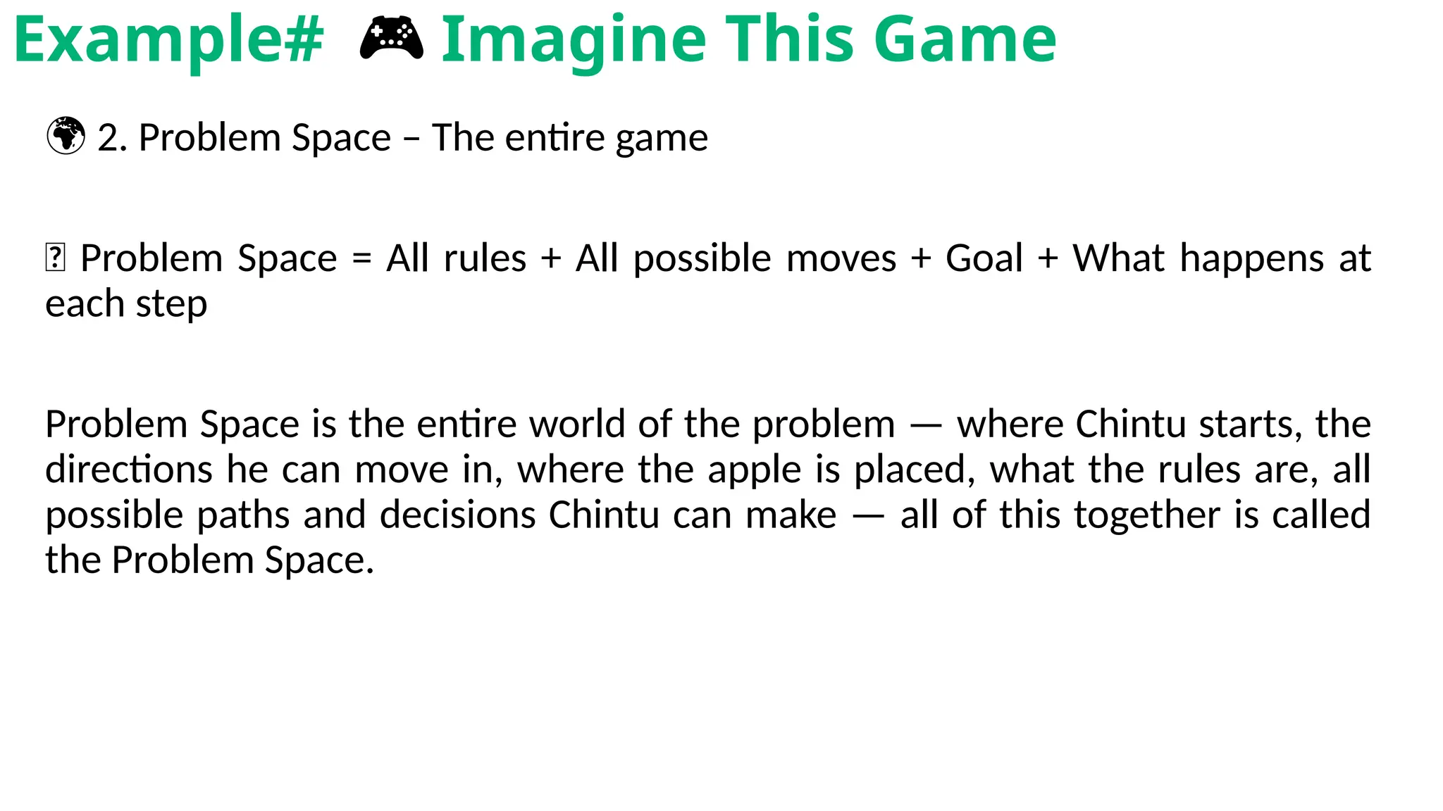 🌍 2. Problem Space – The entire game
🧠 Problem Space = All rules + All possible moves + Goal + What happens at
each step
Problem Space is the entire world of the problem — where Chintu starts, the
directions he can move in, where the apple is placed, what the rules are, all
possible paths and decisions Chintu can make — all of this together is called
the Problem Space.
Example# 🎮 Imagine This Game
 