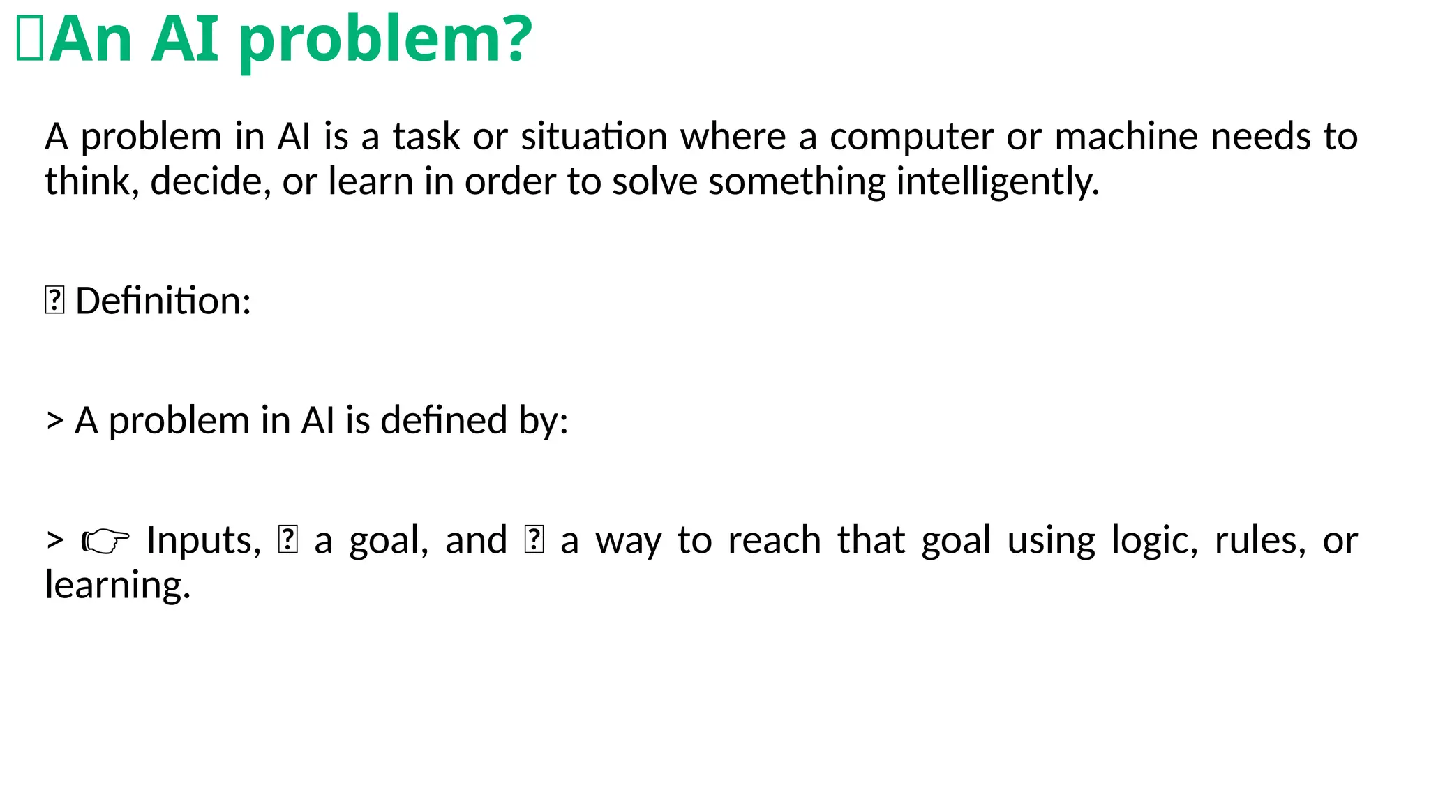 A problem in AI is a task or situation where a computer or machine needs to
think, decide, or learn in order to solve something intelligently.
💡 Definition:
> A problem in AI is defined by:
> Inputs, 🎯 a goal, and 🧠 a way to reach that goal using logic, rules, or
👉
learning.
🧠An AI problem?
 