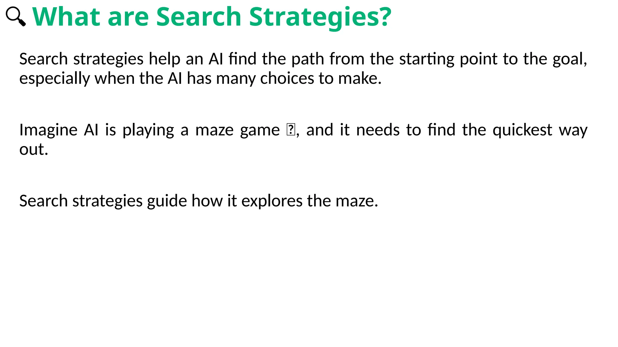 Search strategies help an AI find the path from the starting point to the goal,
especially when the AI has many choices to make.
Imagine AI is playing a maze game 🧩, and it needs to find the quickest way
out.
Search strategies guide how it explores the maze.
🔍 What are Search Strategies?
 