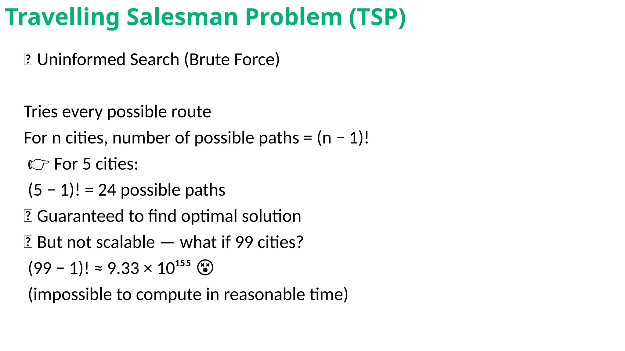 🧱 Uninformed Search (Brute Force)
Tries every possible route
For n cities, number of possible paths = (n − 1)!
👉 For 5 cities:
(5 − 1)! = 24 possible paths
✅ Guaranteed to find optimal solution
❌ But not scalable — what if 99 cities?
(99 − 1)! ≈ 9.33 × 10¹⁵⁵ 😵
(impossible to compute in reasonable time)
Travelling Salesman Problem (TSP)
 
