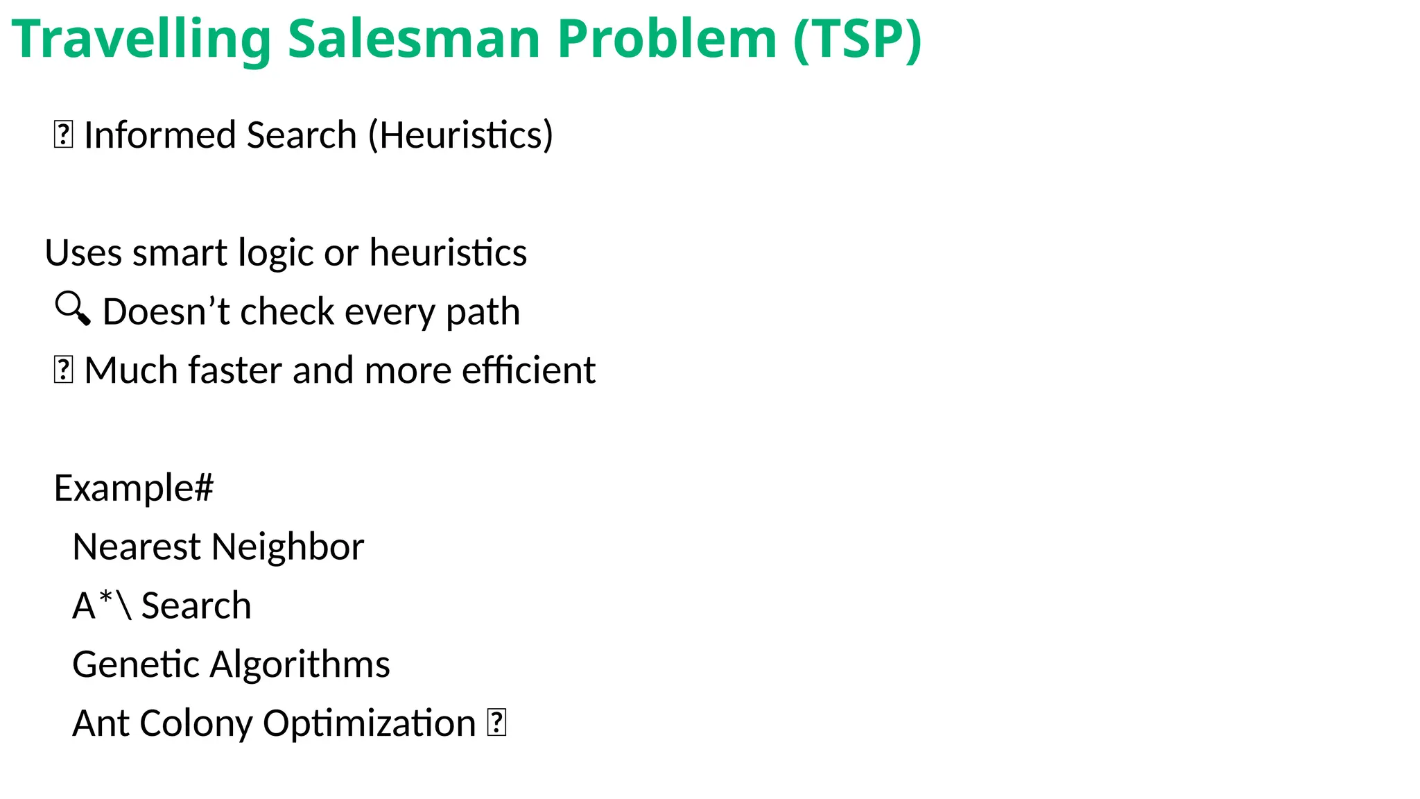 🎯 Informed Search (Heuristics)
Uses smart logic or heuristics
🔍 Doesn’t check every path
🚀 Much faster and more efficient
Example#
Nearest Neighbor
A* Search
Genetic Algorithms
Ant Colony Optimization 🐜
Travelling Salesman Problem (TSP)
 