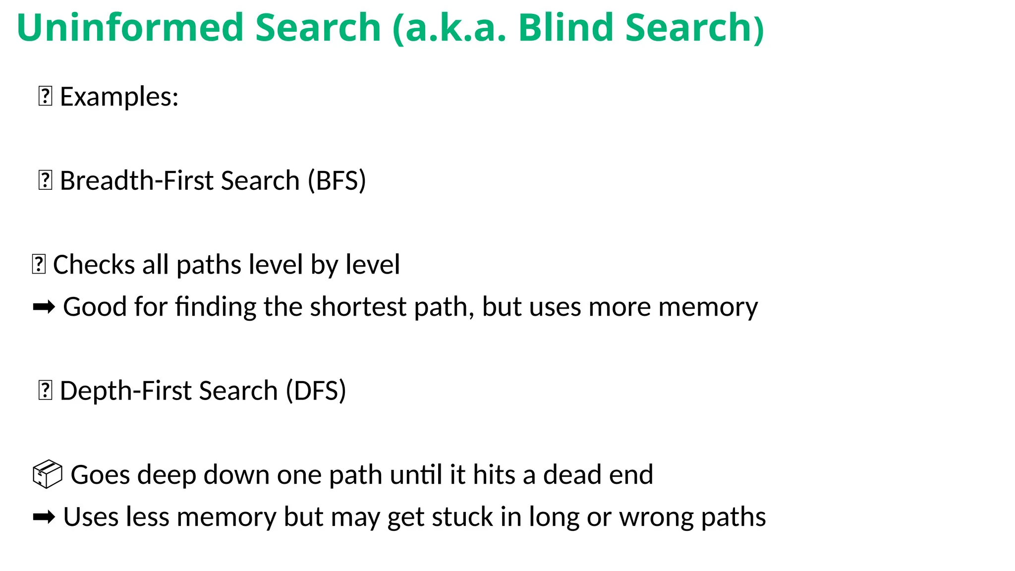 🎲 Examples:
✅ Breadth-First Search (BFS)
🔁 Checks all paths level by level
➡️Good for finding the shortest path, but uses more memory
✅ Depth-First Search (DFS)
📦 Goes deep down one path until it hits a dead end
➡️Uses less memory but may get stuck in long or wrong paths
Uninformed Search (a.k.a. Blind Search)
 
