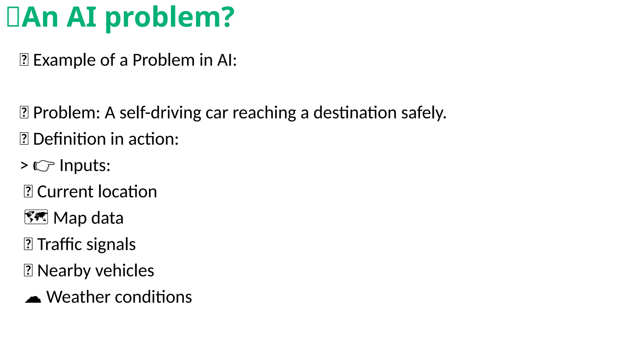 🤖 Example of a Problem in AI:
🎯 Problem: A self-driving car reaching a destination safely.
💡 Definition in action:
> Inputs:
👉
🚗 Current location
️🗺️Map data
🚦 Traffic signals
🚗 Nearby vehicles
☁️Weather conditions
🧠An AI problem?
 
