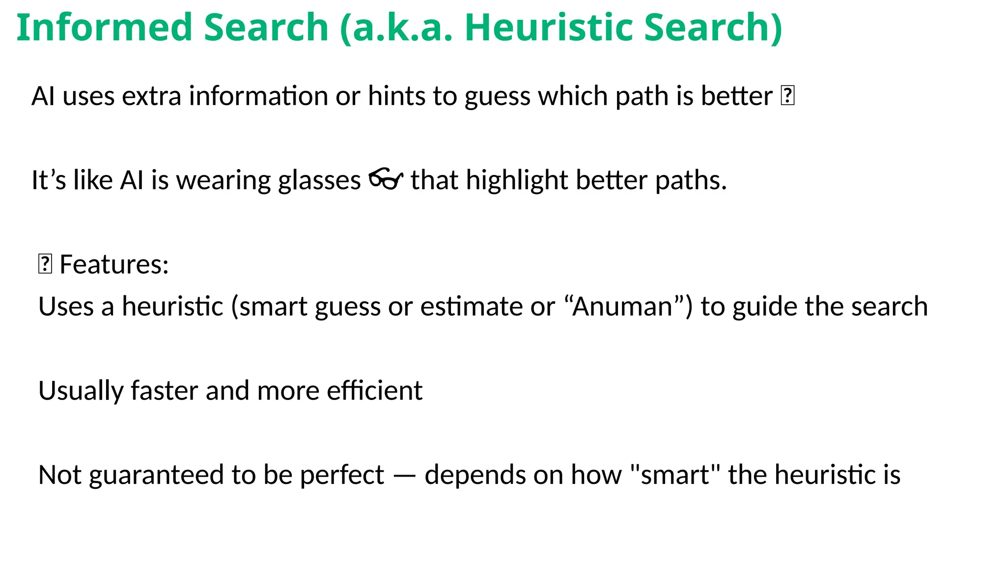 AI uses extra information or hints to guess which path is better ✨
It’s like AI is wearing glasses that highlight better paths.
👓
📌 Features:
Uses a heuristic (smart guess or estimate or “Anuman”) to guide the search
Usually faster and more efficient
Not guaranteed to be perfect — depends on how "smart" the heuristic is
Informed Search (a.k.a. Heuristic Search)
 