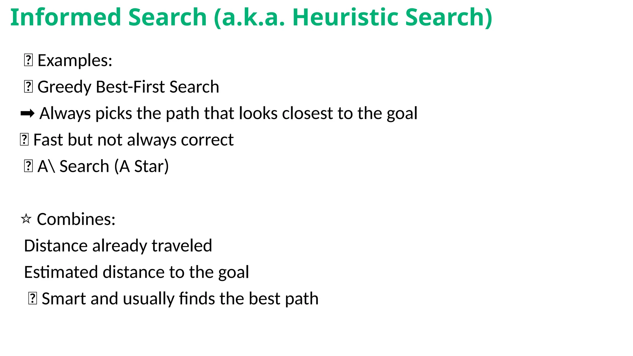 🧠 Examples:
✅ Greedy Best-First Search
➡️Always picks the path that looks closest to the goal
🚀 Fast but not always correct
✅ A Search (A Star)
⭐ Combines:
Distance already traveled
Estimated distance to the goal
✅ Smart and usually finds the best path
Informed Search (a.k.a. Heuristic Search)
 