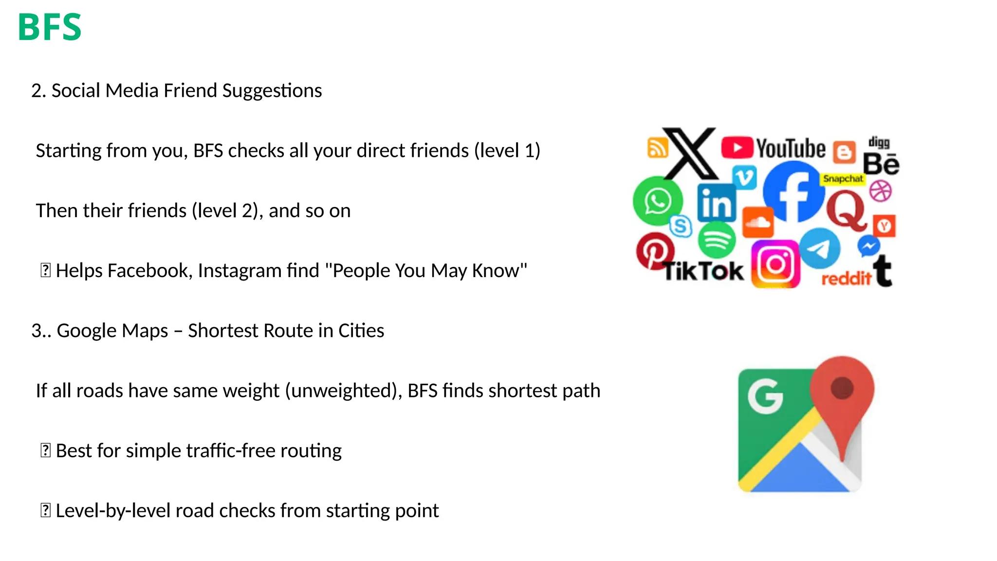 2. Social Media Friend Suggestions
Starting from you, BFS checks all your direct friends (level 1)
Then their friends (level 2), and so on
✅ Helps Facebook, Instagram find "People You May Know"
3.. Google Maps – Shortest Route in Cities
If all roads have same weight (unweighted), BFS finds shortest path
✅ Best for simple traffic-free routing
🎯 Level-by-level road checks from starting point
BFS
 