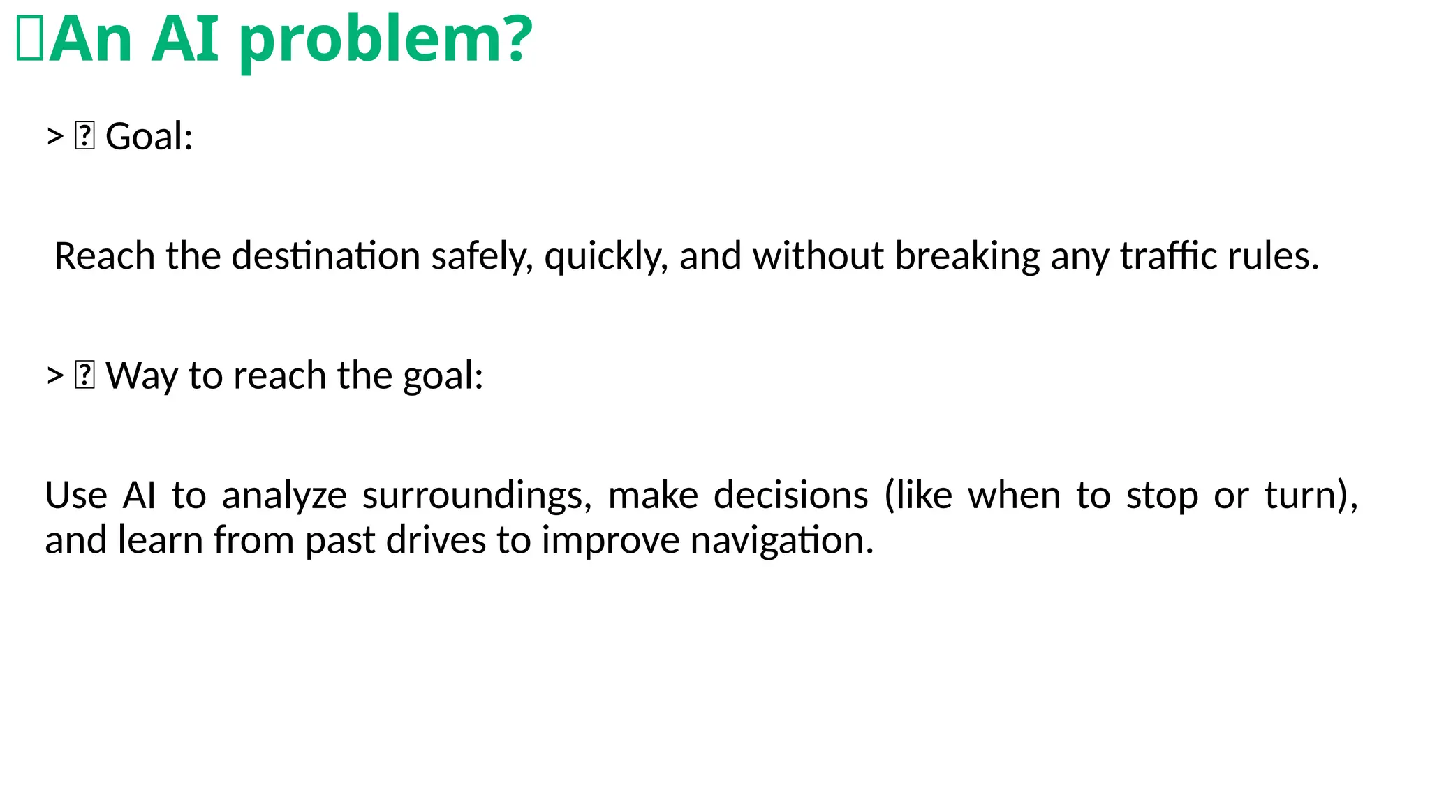 > 🎯 Goal:
Reach the destination safely, quickly, and without breaking any traffic rules.
> 🧠 Way to reach the goal:
Use AI to analyze surroundings, make decisions (like when to stop or turn),
and learn from past drives to improve navigation.
🧠An AI problem?
 