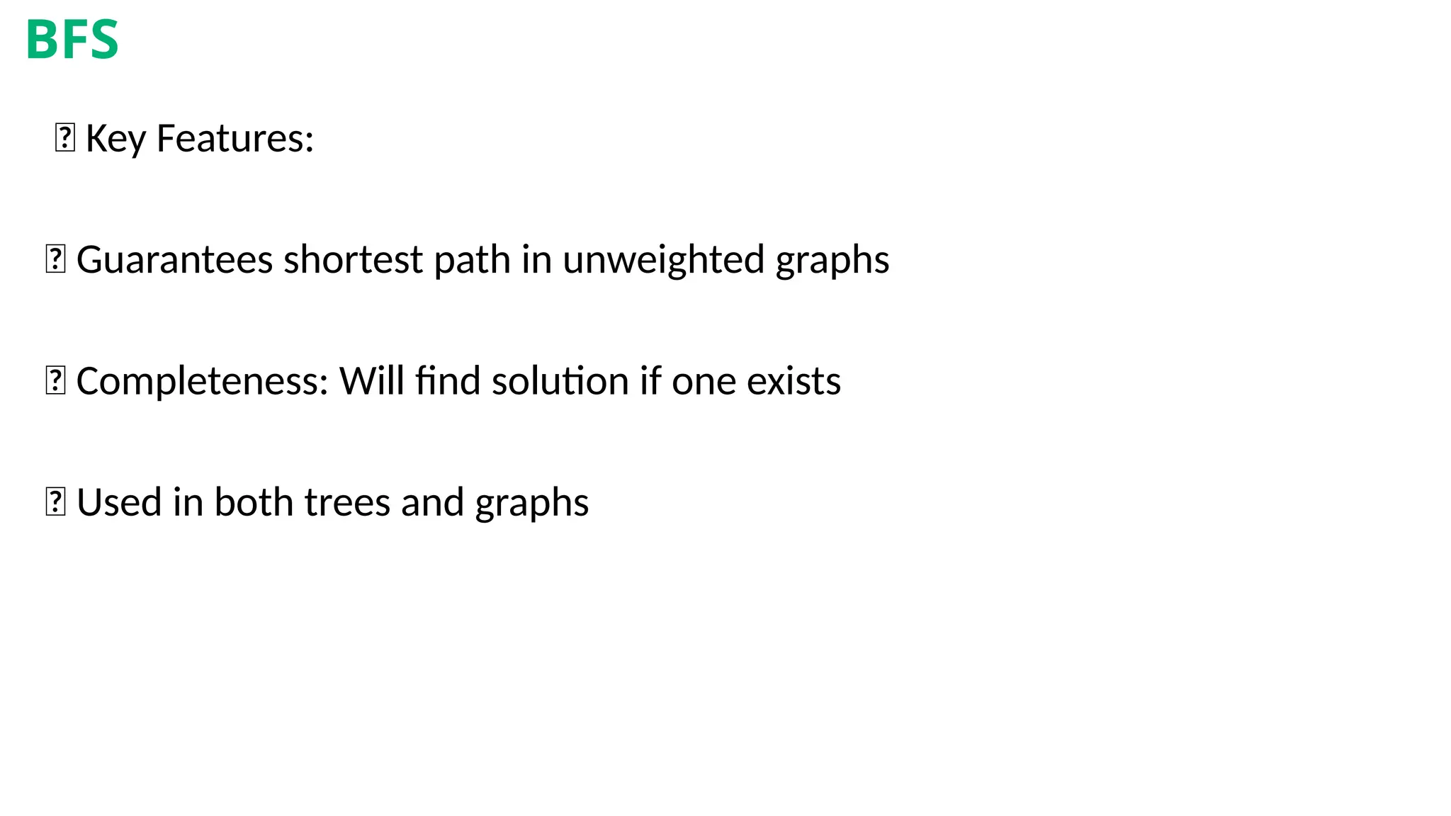 🧾 Key Features:
✅ Guarantees shortest path in unweighted graphs
✅ Completeness: Will find solution if one exists
✅ Used in both trees and graphs
BFS
 