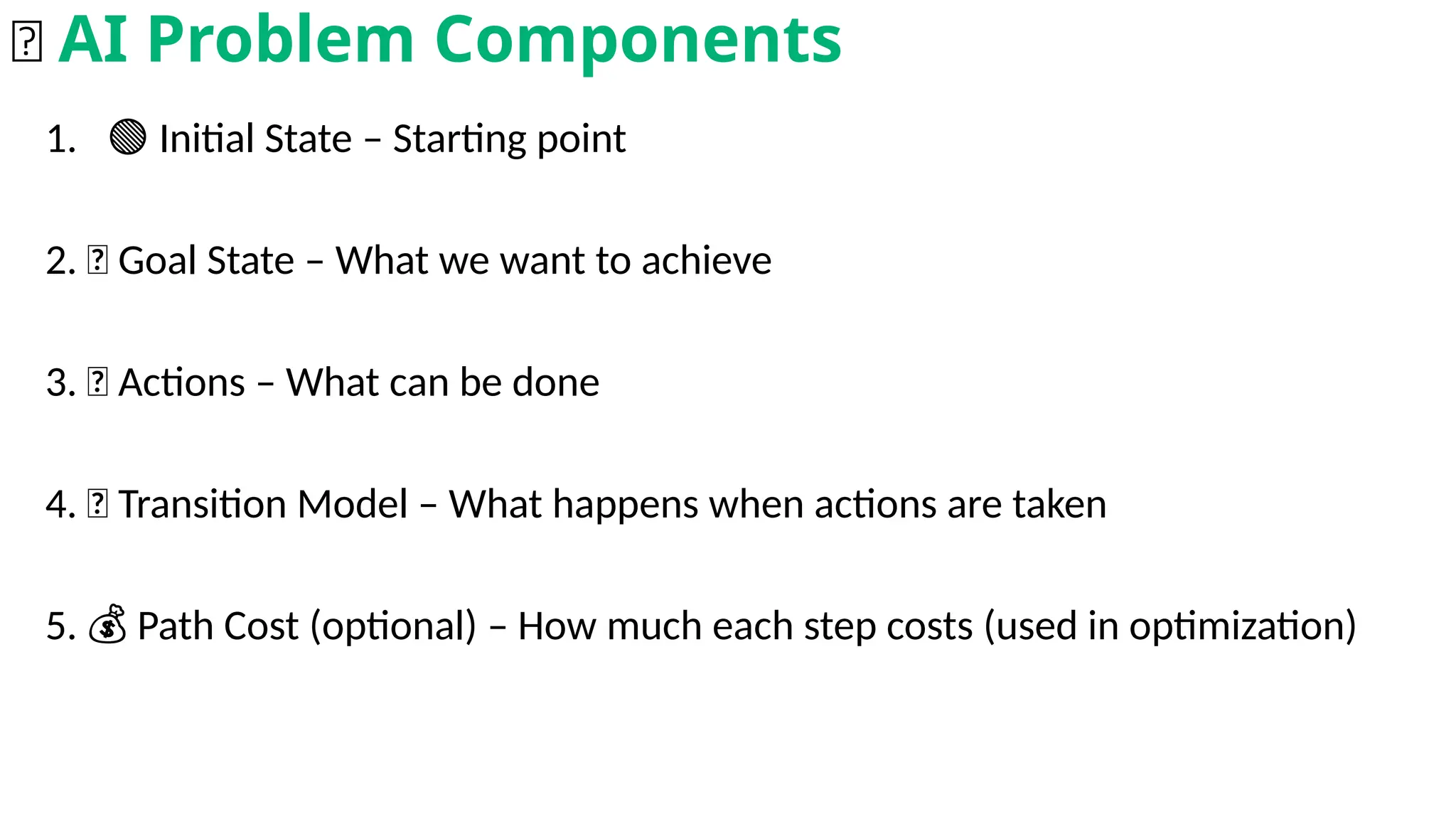 1. 🟢 Initial State – Starting point
2. 🎯 Goal State – What we want to achieve
3. 🚶 Actions – What can be done
4. 🔄 Transition Model – What happens when actions are taken
5. Path Cost (optional) – How much each step costs (used in optimization)
💰
🧩 AI Problem Components
 