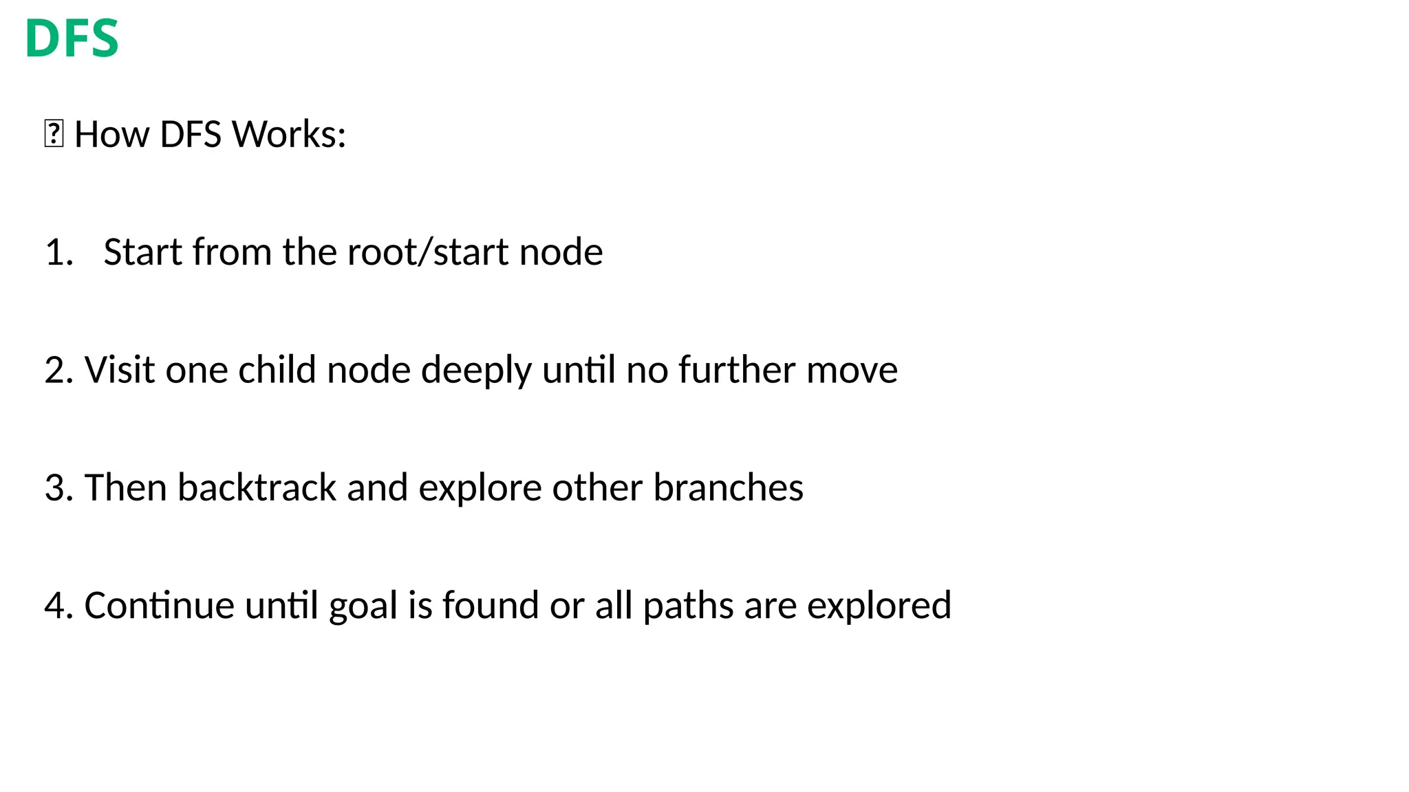 🧠 How DFS Works:
1. Start from the root/start node
2. Visit one child node deeply until no further move
3. Then backtrack and explore other branches
4. Continue until goal is found or all paths are explored
DFS
 