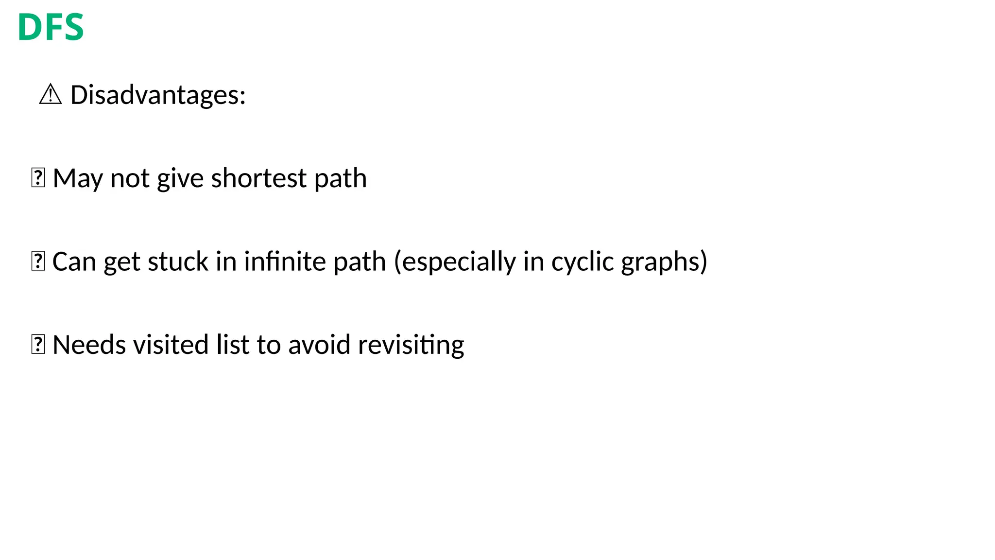⚠️Disadvantages:
❌ May not give shortest path
❌ Can get stuck in infinite path (especially in cyclic graphs)
❌ Needs visited list to avoid revisiting
DFS
 