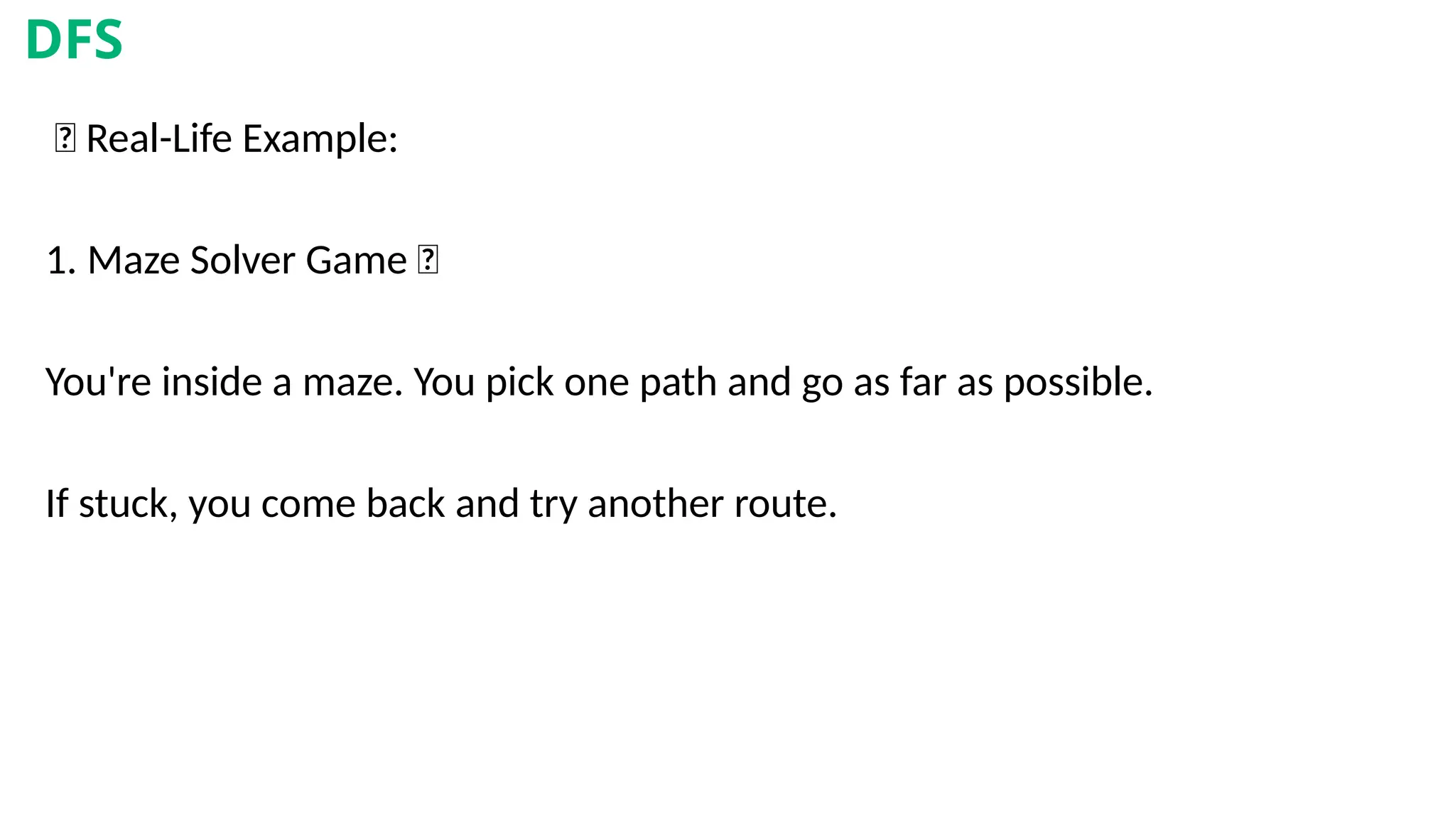 🎯 Real-Life Example:
1. Maze Solver Game 🧩
You're inside a maze. You pick one path and go as far as possible.
If stuck, you come back and try another route.
DFS
 