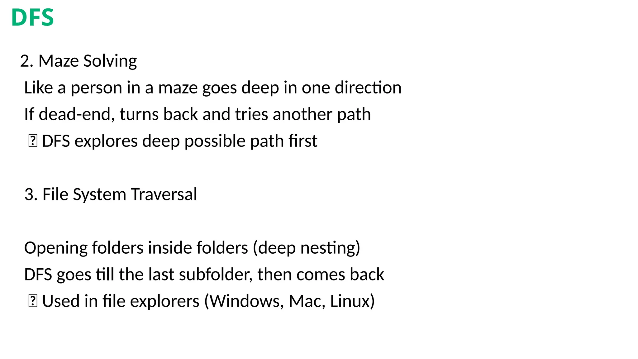 2. Maze Solving
Like a person in a maze goes deep in one direction
If dead-end, turns back and tries another path
✅ DFS explores deep possible path first
3. File System Traversal
Opening folders inside folders (deep nesting)
DFS goes till the last subfolder, then comes back
✅ Used in file explorers (Windows, Mac, Linux)
DFS
 