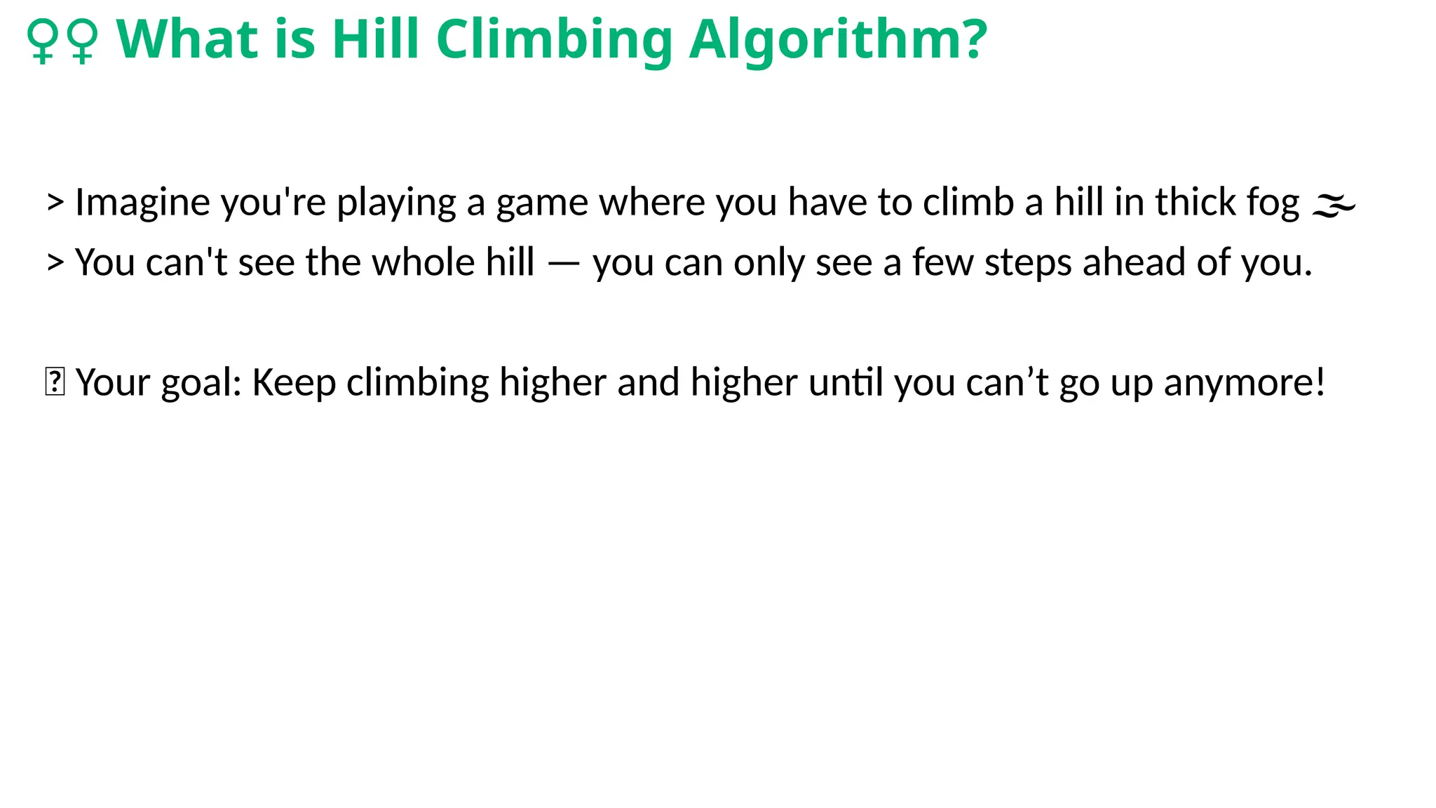 > Imagine you're playing a game where you have to climb a hill in thick fog
️ 🌫️
> You can't see the whole hill — you can only see a few steps ahead of you.
🎯 Your goal: Keep climbing higher and higher until you can’t go up anymore!
‍
♀️
‍
️
‍
♀️
‍
♀️
‍
♀️
‍
♀️
‍
♀️
‍
♀️
‍
♀️
‍
♀️
‍
♀️
‍
♀️
‍
♀️
‍
♀️
‍
♀️What is Hill Climbing Algorithm?
 