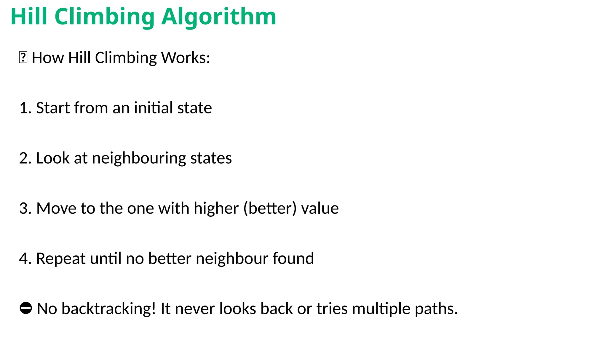 🧠 How Hill Climbing Works:
1. Start from an initial state
2. Look at neighbouring states
3. Move to the one with higher (better) value
4. Repeat until no better neighbour found
⛔ No backtracking! It never looks back or tries multiple paths.
Hill Climbing Algorithm
 