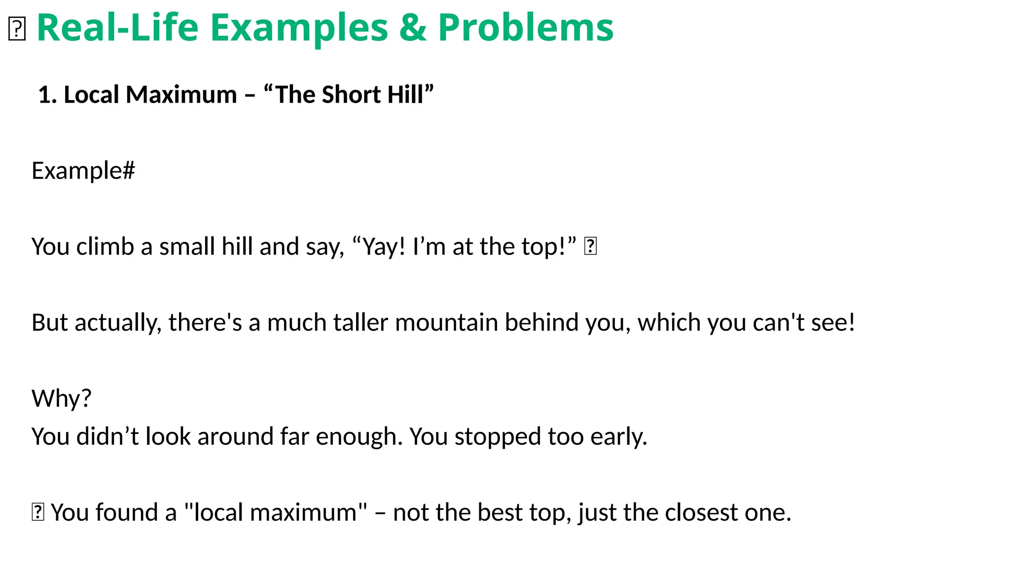 1. Local Maximum – “The Short Hill”
Example#
You climb a small hill and say, “Yay! I’m at the top!” 🥳
But actually, there's a much taller mountain behind you, which you can't see!
Why?
You didn’t look around far enough. You stopped too early.
📌 You found a "local maximum" – not the best top, just the closest one.
🌟 Real-Life Examples & Problems
 